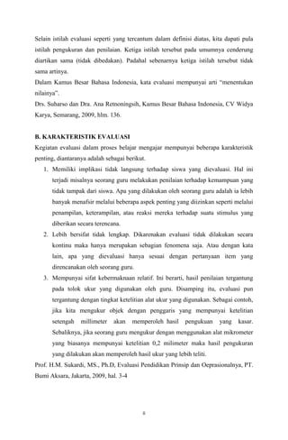 Selain istilah evaluasi seperti yang tercantum dalam definisi diatas, kita dapati pula
istilah pengukuran dan penilaian. Ketiga istilah tersebut pada umumnya cenderung
diartikan sama (tidak dibedakan). Padahal sebenarnya ketiga istilah tersebut tidak
sama artinya.
Dalam Kamus Besar Bahasa Indonesia, kata evaluasi mempunyai arti menentukan
nilainya.
Drs. Suharso dan Dra. Ana Retnoningsih, Kamus Besar Bahasa Indonesia, CV Widya
Karya, Semarang, 2009, hlm. 136.

B. KARAKTERISTIK EVALUASI
Kegiatan evaluasi dalam proses belajar mengajar mempunyai beberapa karakteristik
penting, diantaranya adalah sebagai berikut.
1. Memiliki implikasi tidak langsung terhadap siswa yang dievaluasi. Hal ini
terjadi misalnya seorang guru melakukan penilaian terhadap kemampuan yang
tidak tampak dari siswa. Apa yang dilakukan oleh seorang guru adalah ia lebih
banyak menafsir melalui beberapa aspek penting yang diizinkan seperti melalui
penampilan, keterampilan, atau reaksi mereka terhadap suatu stimulus yang
diberikan secara terencana.
2. Lebih bersifat tidak lengkap. Dikarenakan evaluasi tidak dilakukan secara
kontinu maka hanya merupakan sebagian fenomena saja. Atau dengan kata
lain, apa yang dievaluasi hanya sesuai dengan pertanyaan item yang
direncanakan oleh seorang guru.
3. Mempunyai sifat kebermaknaan relatif. Ini berarti, hasil penilaian tergantung
pada tolok ukur yang digunakan oleh guru. Disamping itu, evaluasi pun
tergantung dengan tingkat ketelitian alat ukur yang digunakan. Sebagai contoh,
jika kita mengukur objek dengan penggaris yang mempunyai ketelitian
setengah

millimeter

akan

memperoleh hasil

pengukuan

yang

kasar.

Sebaliknya, jika seorang guru mengukur dengan menggunakan alat mikrometer
yang biasanya mempunyai ketelitian 0,2 milimeter maka hasil pengukuran
yang dilakukan akan memperoleh hasil ukur yang lebih teliti.
Prof. H.M. Sukardi, MS., Ph.D, Evaluasi Pendidikan Prinsip dan Oeprasionalnya, PT.
Bumi Aksara, Jakarta, 2009, hal. 3-4

ii

 