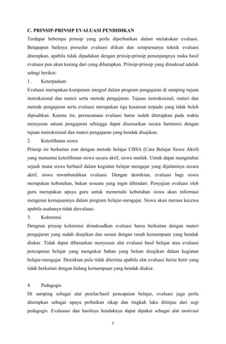 C. PRINSIP-PRINSIP EVALUASI PENDIDIKAN
Terdapat beberapa prinsip yang perlu diperhatikan dalam melakukan evaluasi.
Betapapun baiknya prosedur evaluasi diikuti dan sempurnanya teknik evaluasi
diterapkan, apabila tidak dipadukan dengan prinsip-prinsip penunjangnya maka hasil
evaluasi pun akan kurang dari yang diharapkan. Prinsip-prinsip yang dimaksud adalah
sebagi berikut:
1.

Keterpaduan

Evaluasi merupakan komponen integral dalam program pengajaran di samping tujuan
instruksional dan materi serta metode pengajaran. Tujuan instruksional, materi dan
metode pengajaran serta evaluasi merupakan tiga kesatuan terpadu yang tidak boleh
dipisahkan. Karena itu, perencanaan evaluasi harus sudah ditetapkan pada waktu
menyusun satuan pengajaran sehingga dapat disesuaikan secara harmonis dengan
tujuan instruksional dan materi pengajaran yang hendak disajikan.
2.

Keterlibatan siswa

Prinsip ini berkaitan erat dengan metode belajar CBSA (Cara Belajar Siswa Aktif)
yang menuntut keterlibatan siswa secara aktif, siswa mutlak. Untuk dapat mengetahui
sejauh mana siswa berhasil dalam kegiatan belajar mengajar yang dijalaninya secara
aktif, siswa mwmbutuhkan evaluasi. Dengan demikian, evaluasi bagi siswa
merupakan kebutuhan, bukan sesuatu yang ingin dihindari. Penyajian evaluasi oleh
guru merupakan upaya guru untuk memenuhi kebutuhan siswa akan informasi
mengenai kemajuannya dalam program belajar-mengajar. Siswa akan merasa kecewa
apabila usahanya tidak dievaluasi.
3.

Koherensi

Dengnan prinsip koherensi dimaksudkan evaluasi harus berkaitan dengan materi
pengajaran yang sudah disajikan dan sesuai dengan ranah kemampuan yang hendak
diukur. Tidak dapat dibenarkan menyusun alat evaluasi hasil belajar atau evaluasi
pencapaian belajar yang mengukur bahan yang belum disajikan dalam kegiatan
belajar-mengajar. Demikian pula tidak diterima apabila alat evaluasi berisi butir yang
tidak berkaitan dengan bidang kemampuan yang hendak diukur.

4.

Pedagogis

Di samping sebagai alat penilai/hasil pencapaian belajar, evaluasi juga perlu
diterapkan sebagai upaya perbaikan sikap dan tingkah laku ditinjau dari segi
pedagogis. Evaluaasi dan hasilnya hendaknya dapat dipakai sebagai alat motivasi
ii

 
