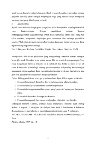 untuk siswa dalam kegiatan belajarnya. Hasil evaluasi hendaknya dirasakan sebagai
ganjaran (reward) yakni sebagai penghargaan bagi yang berhasil tetapi merupakan
hukuman bagi yang tidak/kurang berhasil.
5.

Akuntabilitas

Sejauh mana keberhasilan program pengajaran perlu disampaikan kepada pihak-pihak
yang

berkepentingan

dengan

pendidikan

sebagai

laporan

pertanggungjawaban (accountability). Pihak-pihak termaksud antara lain orang tua,
calon majikan, masyarakat lingkungan pada umumnya, dan lembaga pendidikan
sendiri. Pihak-pihak ini perlu mengetahui keadaan kemajuan belajar siswa agar dapat
dipertimbangkan pemanfaatannya.
Drs. H. Daryanto, Evaluasi Pendidikan, Rineka Cipta, Jakarta, 2005, hal. 19-21.

Prinsip tidak lain adalah pernyataan yang mengandung kebenaran hampir sebagian
besar, jika tidak dikatakan benar untuk semua. Hal ini sesuai dengan pendapat Cross
yang mengatakan bahwa a principle is a statement that holds in most, if not all
cases. Keberadaan prinsip bagi seorang guru mempunyai arti penting, karena dengan
memahami prinsip evaluasi dapat menjadi petunjuk atau keyakinan bagi dirinya atau
guru lain guna merealisasi evaluasi dengan cara benar.
Dalam bidang pendidikan, beberapa prinsip evaluasi dapat dilihat seperti berikut ini.
1. Evaluasi harus masih dalam kisi-kisi kerja tujuan yang telah ditentukan.
2. Evaluasi sebaiknya dilaksanakan secara komprehensif.
3. Evaluasi diselenggarakan dalam proses yang kooperatif antara guru dan peserta
didik.
4. Evaluasi dilaksanakan dalam proses kontinu.
5. Evaluasi harus peduli dan mempertimbangkan nilai-nilai yang berlaku.
Sedangkan menurut Slameto, evaluasi harus mempunyai minimal tujuh prinsip
berikut: 1. terpadu, 2. menganut cara belajar siswa aktif, 3. kontinuitas, 4. koherensi
dengan tujuan, 5. menyeluruh, 6. membedakan (diskriminasi), dan 7. pedagogis.
Prof. H.M. Sukardi, MS., Ph.D, Evaluasi Pendidikan Prinsip dan Oeprasionalnya, PT.
Bumi
Aksara, Jakarta, 2009, hal. 4-5

ii

 