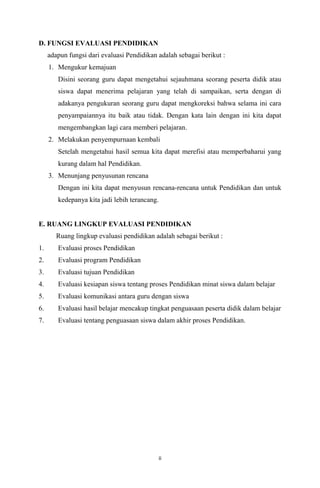 D. FUNGSI EVALUASI PENDIDIKAN
adapun fungsi dari evaluasi Pendidikan adalah sebagai berikut :
1. Mengukur kemajuan
Disini seorang guru dapat mengetahui sejauhmana seorang peserta didik atau
siswa dapat menerima pelajaran yang telah di sampaikan, serta dengan di
adakanya pengukuran seorang guru dapat mengkoreksi bahwa selama ini cara
penyampaiannya itu baik atau tidak. Dengan kata lain dengan ini kita dapat
mengembangkan lagi cara memberi pelajaran.
2. Melakukan penyempurnaan kembali
Setelah mengetahui hasil semua kita dapat merefisi atau memperbaharui yang
kurang dalam hal Pendidikan.
3. Menunjang penyusunan rencana
Dengan ini kita dapat menyusun rencana-rencana untuk Pendidikan dan untuk
kedepanya kita jadi lebih terancang.

E. RUANG LINGKUP EVALUASI PENDIDIKAN
Ruang lingkup evaluasi pendidikan adalah sebagai berikut :
1.

Evaluasi proses Pendidikan

2.

Evaluasi program Pendidikan

3.

Evaluasi tujuan Pendidikan

4.

Evaluasi kesiapan siswa tentang proses Pendidikan minat siswa dalam belajar

5.

Evaluasi komunikasi antara guru dengan siswa

6.

Evaluasi hasil belajar mencakup tingkat penguasaan peserta didik dalam belajar

7.

Evaluasi tentang penguasaan siswa dalam akhir proses Pendidikan.

ii

 