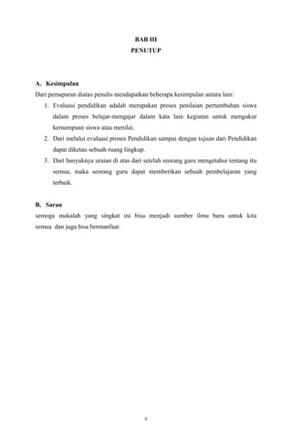 BAB III
PENUTUP

A. Kesimpulan
Dari pemaparan diatas penulis mendapatkan beberapa kesimpulan antara lain:
1. Evaluasi pendidikan adalah merupakan proses penilaian pertumbuhan siswa
dalam proses belajar-mengajar dalam kata lain kegiatan untuk mengukur
kemampuan siswa atau menilai.
2. Dari melalui evaluasi proses Pendidikan sampai dengan tujuan dari Pendidikan
dapat diketau sebuah ruang lingkup.
3. Dari banyaknya uraian di atas dari setelah seorang guru mengetahui tentang itu
semua, maka seorang guru dapat memberikan sebuah pembelajaran yang
terbaik.

B. Saran
semoga makalah yang singkat ini bisa menjadi sumber ilmu baru untuk kita
semua dan juga bisa bermanfaat.

ii

 