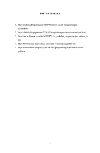 DAFTAR PUSTAKA

1. http://mufaesa.blogspot.com/2013/03/materi-kuliah-pengembangansistem.html
2. http://alkhafy.blogspot.com/2008/12/pengembangan-sistem-evaluasi-pai.html
3. http://www.4shared.com/file/v88THYe1/4_makalah_pengembangan_sistem_.h
tml
4. http://tarbiyah.stai-aljawami.ac.id/sistem-evaluasi-pengajaran-pai/
5. http://mihalulabrar.blogspot.com/2011/03/pengembangan-sistem-evaluasipai.html

ii

 