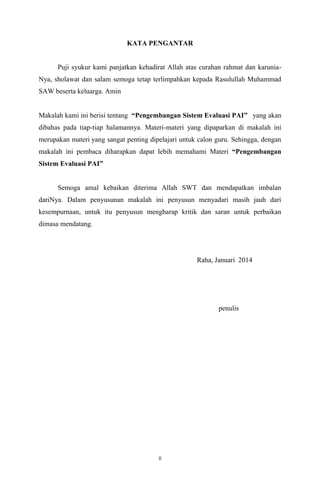 KATA PENGANTAR

Puji syukur kami panjatkan kehadirat Allah atas curahan rahmat dan karuniaNya, sholawat dan salam semoga tetap terlimpahkan kepada Rasulullah Muhammad
SAW beserta keluarga. Amin
Makalah kami ini berisi tentang Pengembangan Sistem Evaluasi PAI yang akan
dibahas pada tiap-tiap halamannya. Materi-materi yang dipaparkan di makalah ini
merupakan materi yang sangat penting dipelajari untuk calon guru. Sehingga, dengan
makalah ini pembaca diharapkan dapat lebih memahami Materi Pengembangan
Sistem Evaluasi PAI

Semoga amal kebaikan diterima Allah SWT dan mendapatkan imbalan
dariNya. Dalam penyusunan makalah ini penyusun menyadari masih jauh dari
kesempurnaan, untuk itu penyusun mengharap kritik dan saran untuk perbaikan
dimasa mendatang.

Raha, Januari 2014

penulis

ii

 