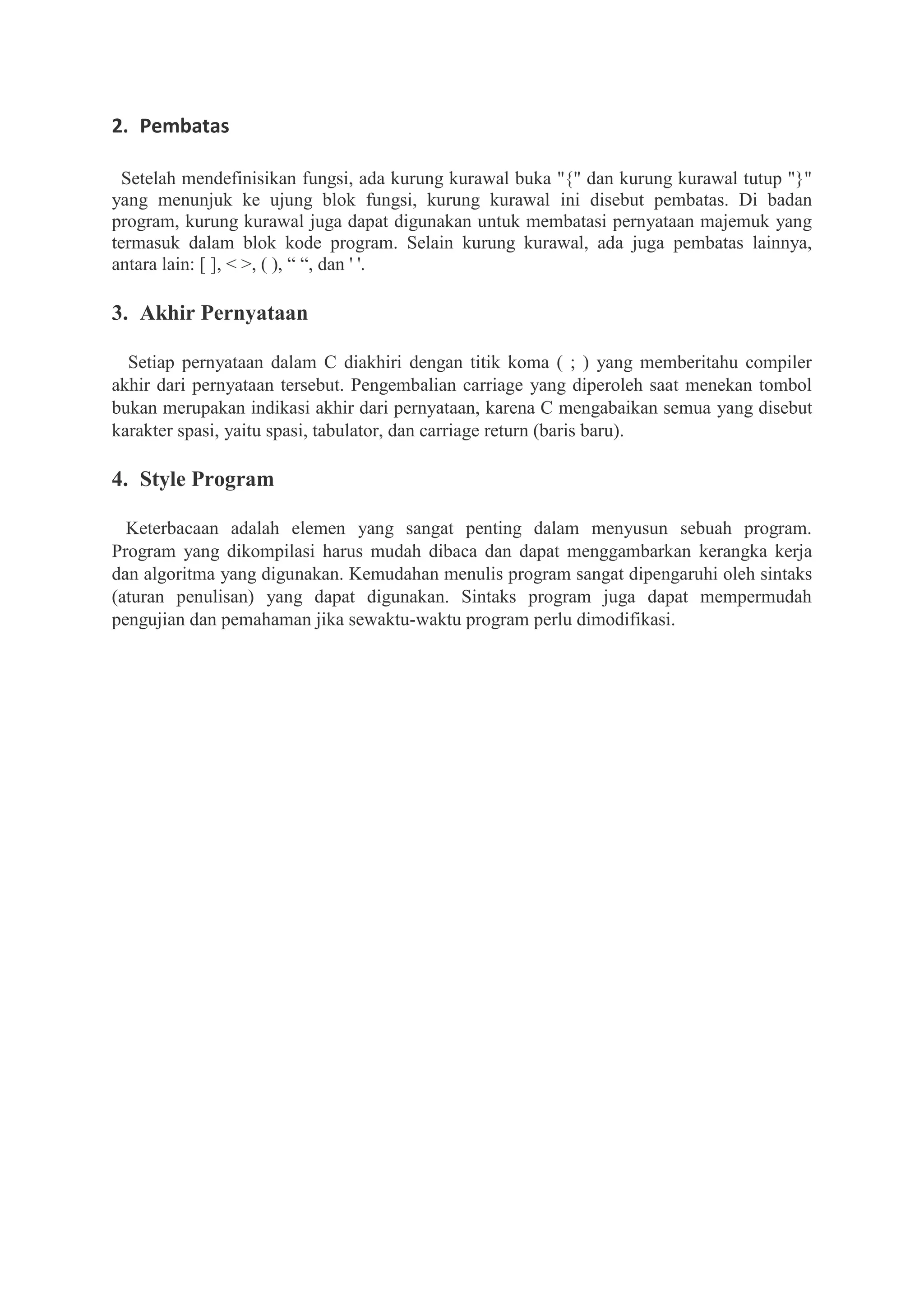 2. Pembatas
Setelah mendefinisikan fungsi, ada kurung kurawal buka "{" dan kurung kurawal tutup "}"
yang menunjuk ke ujung blok fungsi, kurung kurawal ini disebut pembatas. Di badan
program, kurung kurawal juga dapat digunakan untuk membatasi pernyataan majemuk yang
termasuk dalam blok kode program. Selain kurung kurawal, ada juga pembatas lainnya,
antara lain: [ ], < >, ( ), “ “, dan ' '.
3. Akhir Pernyataan
Setiap pernyataan dalam C diakhiri dengan titik koma ( ; ) yang memberitahu compiler
akhir dari pernyataan tersebut. Pengembalian carriage yang diperoleh saat menekan tombol
bukan merupakan indikasi akhir dari pernyataan, karena C mengabaikan semua yang disebut
karakter spasi, yaitu spasi, tabulator, dan carriage return (baris baru).
4. Style Program
Keterbacaan adalah elemen yang sangat penting dalam menyusun sebuah program.
Program yang dikompilasi harus mudah dibaca dan dapat menggambarkan kerangka kerja
dan algoritma yang digunakan. Kemudahan menulis program sangat dipengaruhi oleh sintaks
(aturan penulisan) yang dapat digunakan. Sintaks program juga dapat mempermudah
pengujian dan pemahaman jika sewaktu-waktu program perlu dimodifikasi.
 