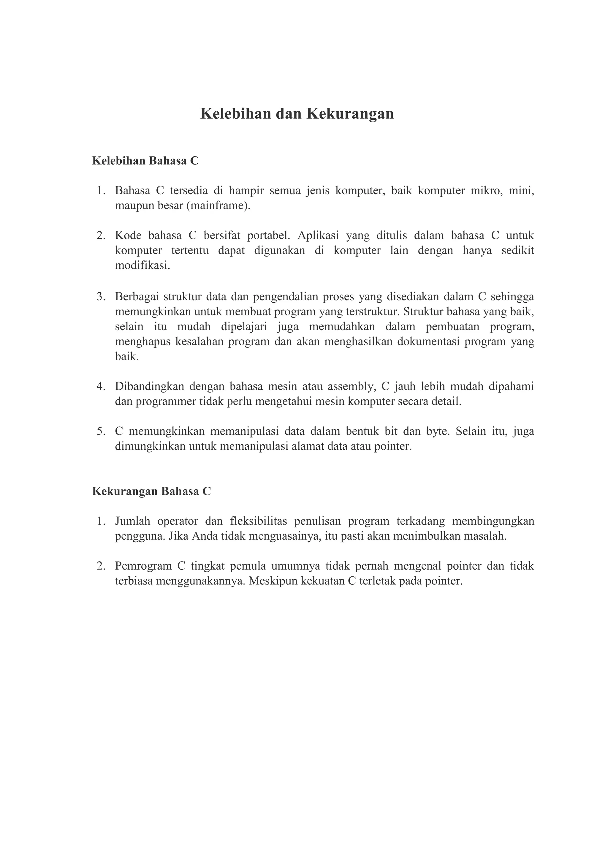 Kelebihan dan Kekurangan
Kelebihan Bahasa C
1. Bahasa C tersedia di hampir semua jenis komputer, baik komputer mikro, mini,
maupun besar (mainframe).
2. Kode bahasa C bersifat portabel. Aplikasi yang ditulis dalam bahasa C untuk
komputer tertentu dapat digunakan di komputer lain dengan hanya sedikit
modifikasi.
3. Berbagai struktur data dan pengendalian proses yang disediakan dalam C sehingga
memungkinkan untuk membuat program yang terstruktur. Struktur bahasa yang baik,
selain itu mudah dipelajari juga memudahkan dalam pembuatan program,
menghapus kesalahan program dan akan menghasilkan dokumentasi program yang
baik.
4. Dibandingkan dengan bahasa mesin atau assembly, C jauh lebih mudah dipahami
dan programmer tidak perlu mengetahui mesin komputer secara detail.
5. C memungkinkan memanipulasi data dalam bentuk bit dan byte. Selain itu, juga
dimungkinkan untuk memanipulasi alamat data atau pointer.
Kekurangan Bahasa C
1. Jumlah operator dan fleksibilitas penulisan program terkadang membingungkan
pengguna. Jika Anda tidak menguasainya, itu pasti akan menimbulkan masalah.
2. Pemrogram C tingkat pemula umumnya tidak pernah mengenal pointer dan tidak
terbiasa menggunakannya. Meskipun kekuatan C terletak pada pointer.
 