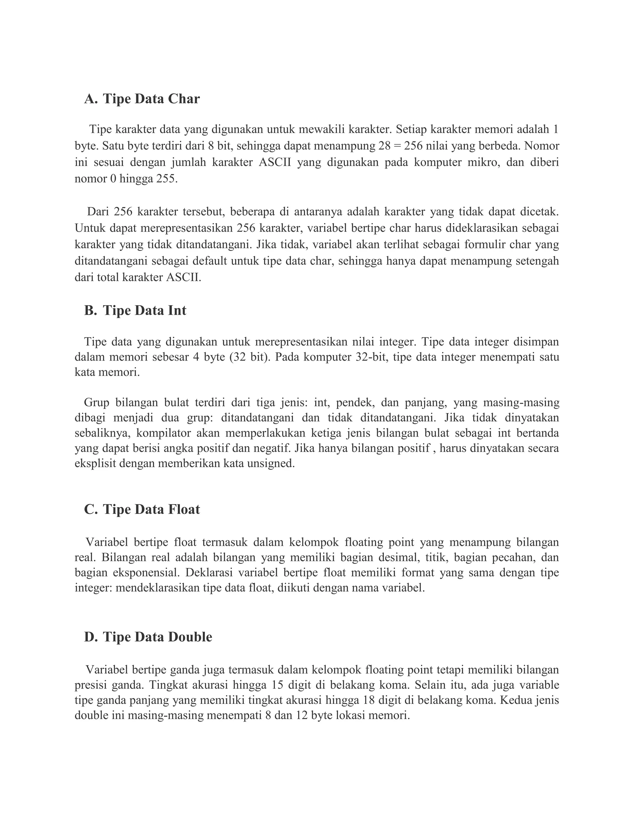 A. Tipe Data Char
Tipe karakter data yang digunakan untuk mewakili karakter. Setiap karakter memori adalah 1
byte. Satu byte terdiri dari 8 bit, sehingga dapat menampung 28 = 256 nilai yang berbeda. Nomor
ini sesuai dengan jumlah karakter ASCII yang digunakan pada komputer mikro, dan diberi
nomor 0 hingga 255.
Dari 256 karakter tersebut, beberapa di antaranya adalah karakter yang tidak dapat dicetak.
Untuk dapat merepresentasikan 256 karakter, variabel bertipe char harus dideklarasikan sebagai
karakter yang tidak ditandatangani. Jika tidak, variabel akan terlihat sebagai formulir char yang
ditandatangani sebagai default untuk tipe data char, sehingga hanya dapat menampung setengah
dari total karakter ASCII.
B. Tipe Data Int
Tipe data yang digunakan untuk merepresentasikan nilai integer. Tipe data integer disimpan
dalam memori sebesar 4 byte (32 bit). Pada komputer 32-bit, tipe data integer menempati satu
kata memori.
Grup bilangan bulat terdiri dari tiga jenis: int, pendek, dan panjang, yang masing-masing
dibagi menjadi dua grup: ditandatangani dan tidak ditandatangani. Jika tidak dinyatakan
sebaliknya, kompilator akan memperlakukan ketiga jenis bilangan bulat sebagai int bertanda
yang dapat berisi angka positif dan negatif. Jika hanya bilangan positif , harus dinyatakan secara
eksplisit dengan memberikan kata unsigned.
C. Tipe Data Float
Variabel bertipe float termasuk dalam kelompok floating point yang menampung bilangan
real. Bilangan real adalah bilangan yang memiliki bagian desimal, titik, bagian pecahan, dan
bagian eksponensial. Deklarasi variabel bertipe float memiliki format yang sama dengan tipe
integer: mendeklarasikan tipe data float, diikuti dengan nama variabel.
D. Tipe Data Double
Variabel bertipe ganda juga termasuk dalam kelompok floating point tetapi memiliki bilangan
presisi ganda. Tingkat akurasi hingga 15 digit di belakang koma. Selain itu, ada juga variable
tipe ganda panjang yang memiliki tingkat akurasi hingga 18 digit di belakang koma. Kedua jenis
double ini masing-masing menempati 8 dan 12 byte lokasi memori.
 