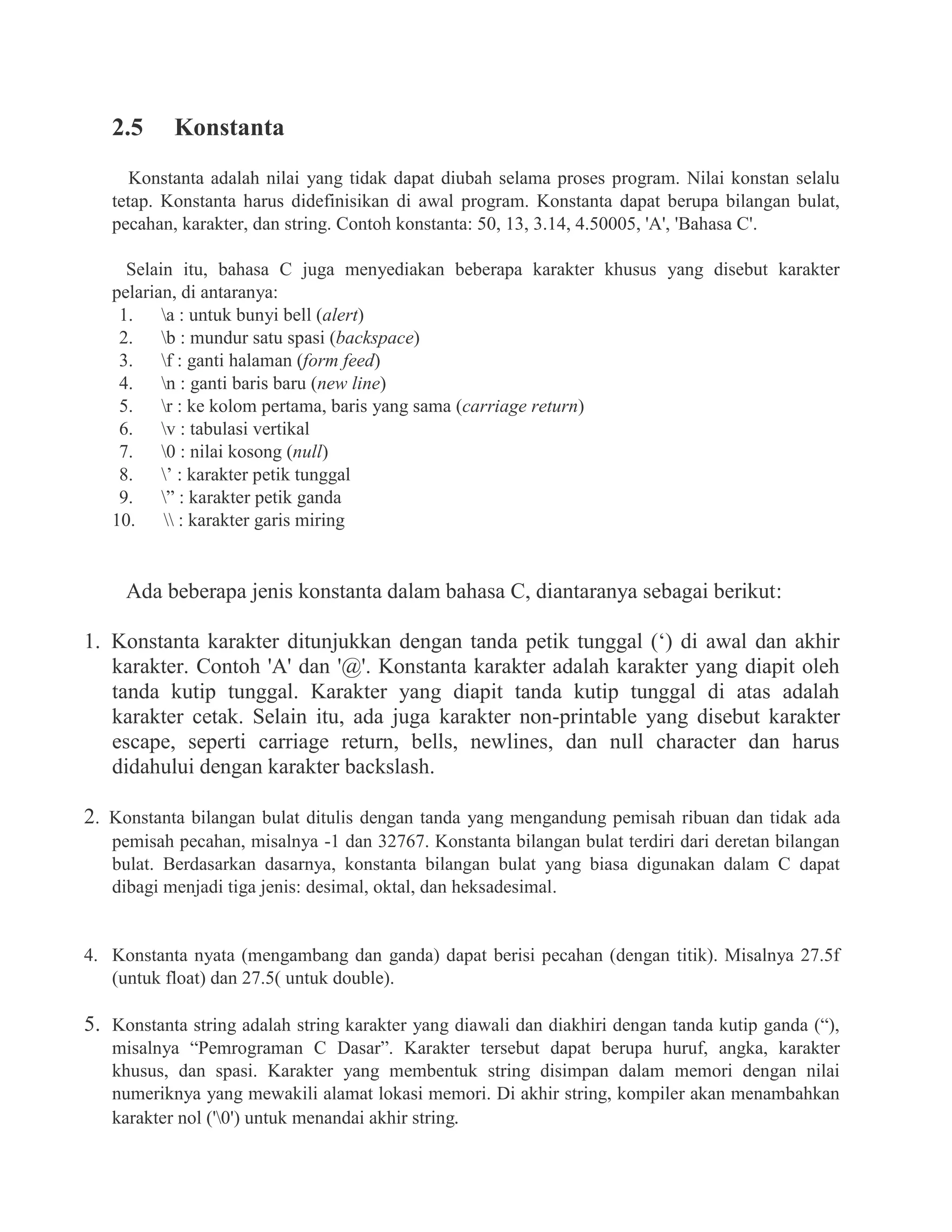 2.5 Konstanta
Konstanta adalah nilai yang tidak dapat diubah selama proses program. Nilai konstan selalu
tetap. Konstanta harus didefinisikan di awal program. Konstanta dapat berupa bilangan bulat,
pecahan, karakter, dan string. Contoh konstanta: 50, 13, 3.14, 4.50005, 'A', 'Bahasa C'.
Selain itu, bahasa C juga menyediakan beberapa karakter khusus yang disebut karakter
pelarian, di antaranya:
1. a : untuk bunyi bell (alert)
2. b : mundur satu spasi (backspace)
3. f : ganti halaman (form feed)
4. n : ganti baris baru (new line)
5. r : ke kolom pertama, baris yang sama (carriage return)
6. v : tabulasi vertikal
7. 0 : nilai kosong (null)
8. ’ : karakter petik tunggal
9. ” : karakter petik ganda
10.  : karakter garis miring
Ada beberapa jenis konstanta dalam bahasa C, diantaranya sebagai berikut:
1. Konstanta karakter ditunjukkan dengan tanda petik tunggal (‘) di awal dan akhir
karakter. Contoh 'A' dan '@'. Konstanta karakter adalah karakter yang diapit oleh
tanda kutip tunggal. Karakter yang diapit tanda kutip tunggal di atas adalah
karakter cetak. Selain itu, ada juga karakter non-printable yang disebut karakter
escape, seperti carriage return, bells, newlines, dan null character dan harus
didahului dengan karakter backslash.
2. Konstanta bilangan bulat ditulis dengan tanda yang mengandung pemisah ribuan dan tidak ada
pemisah pecahan, misalnya -1 dan 32767. Konstanta bilangan bulat terdiri dari deretan bilangan
bulat. Berdasarkan dasarnya, konstanta bilangan bulat yang biasa digunakan dalam C dapat
dibagi menjadi tiga jenis: desimal, oktal, dan heksadesimal.
4. Konstanta nyata (mengambang dan ganda) dapat berisi pecahan (dengan titik). Misalnya 27.5f
(untuk float) dan 27.5( untuk double).
5. Konstanta string adalah string karakter yang diawali dan diakhiri dengan tanda kutip ganda (“),
misalnya “Pemrograman C Dasar”. Karakter tersebut dapat berupa huruf, angka, karakter
khusus, dan spasi. Karakter yang membentuk string disimpan dalam memori dengan nilai
numeriknya yang mewakili alamat lokasi memori. Di akhir string, kompiler akan menambahkan
karakter nol ('0') untuk menandai akhir string.
 