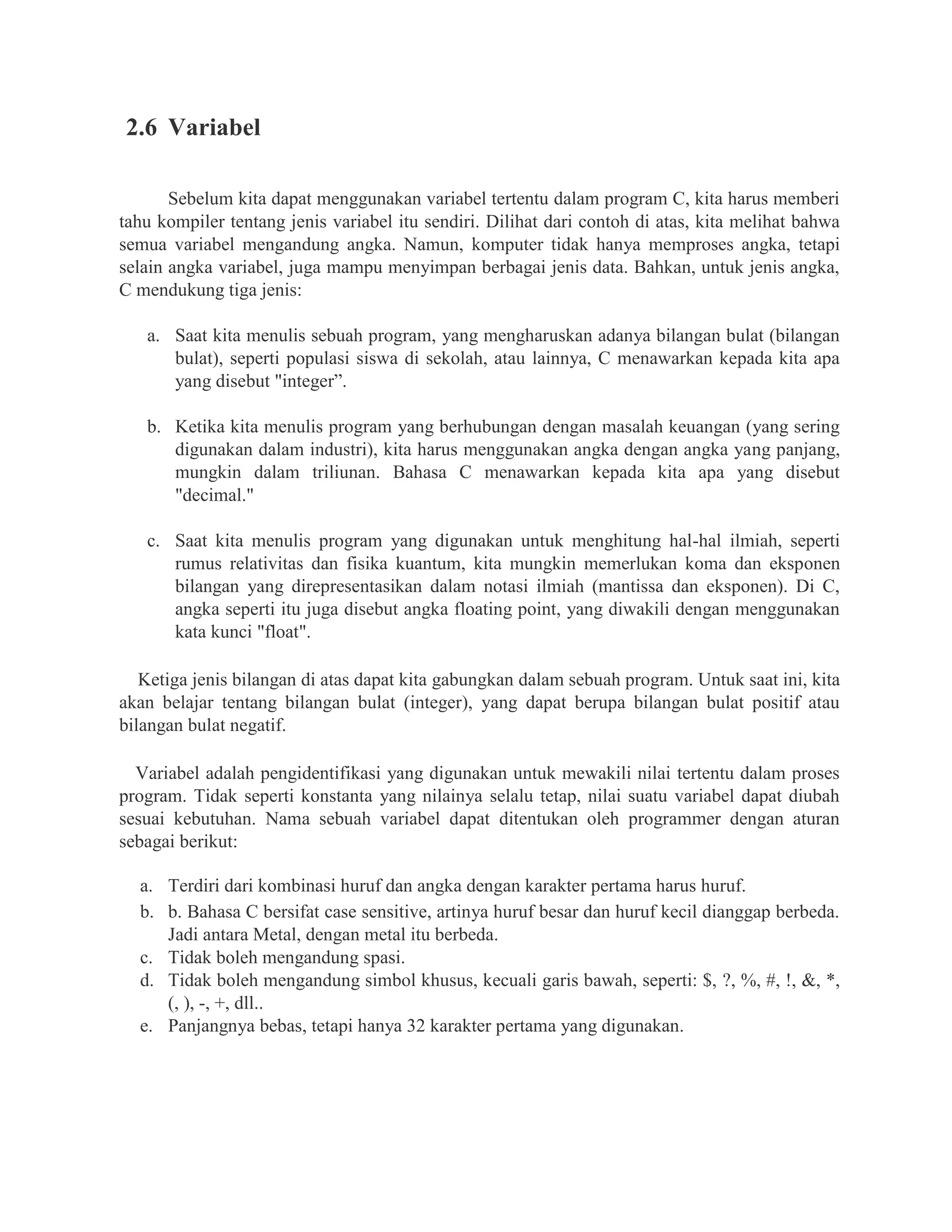 2.6 Variabel
Sebelum kita dapat menggunakan variabel tertentu dalam program C, kita harus memberi
tahu kompiler tentang jenis variabel itu sendiri. Dilihat dari contoh di atas, kita melihat bahwa
semua variabel mengandung angka. Namun, komputer tidak hanya memproses angka, tetapi
selain angka variabel, juga mampu menyimpan berbagai jenis data. Bahkan, untuk jenis angka,
C mendukung tiga jenis:
a. Saat kita menulis sebuah program, yang mengharuskan adanya bilangan bulat (bilangan
bulat), seperti populasi siswa di sekolah, atau lainnya, C menawarkan kepada kita apa
yang disebut "integer”.
b. Ketika kita menulis program yang berhubungan dengan masalah keuangan (yang sering
digunakan dalam industri), kita harus menggunakan angka dengan angka yang panjang,
mungkin dalam triliunan. Bahasa C menawarkan kepada kita apa yang disebut
"decimal."
c. Saat kita menulis program yang digunakan untuk menghitung hal-hal ilmiah, seperti
rumus relativitas dan fisika kuantum, kita mungkin memerlukan koma dan eksponen
bilangan yang direpresentasikan dalam notasi ilmiah (mantissa dan eksponen). Di C,
angka seperti itu juga disebut angka floating point, yang diwakili dengan menggunakan
kata kunci "float".
Ketiga jenis bilangan di atas dapat kita gabungkan dalam sebuah program. Untuk saat ini, kita
akan belajar tentang bilangan bulat (integer), yang dapat berupa bilangan bulat positif atau
bilangan bulat negatif.
Variabel adalah pengidentifikasi yang digunakan untuk mewakili nilai tertentu dalam proses
program. Tidak seperti konstanta yang nilainya selalu tetap, nilai suatu variabel dapat diubah
sesuai kebutuhan. Nama sebuah variabel dapat ditentukan oleh programmer dengan aturan
sebagai berikut:
a. Terdiri dari kombinasi huruf dan angka dengan karakter pertama harus huruf.
b. b. Bahasa C bersifat case sensitive, artinya huruf besar dan huruf kecil dianggap berbeda.
Jadi antara Metal, dengan metal itu berbeda.
c. Tidak boleh mengandung spasi.
d. Tidak boleh mengandung simbol khusus, kecuali garis bawah, seperti: $, ?, %, #, !, &, *,
(, ), -, +, dll..
e. Panjangnya bebas, tetapi hanya 32 karakter pertama yang digunakan.
 