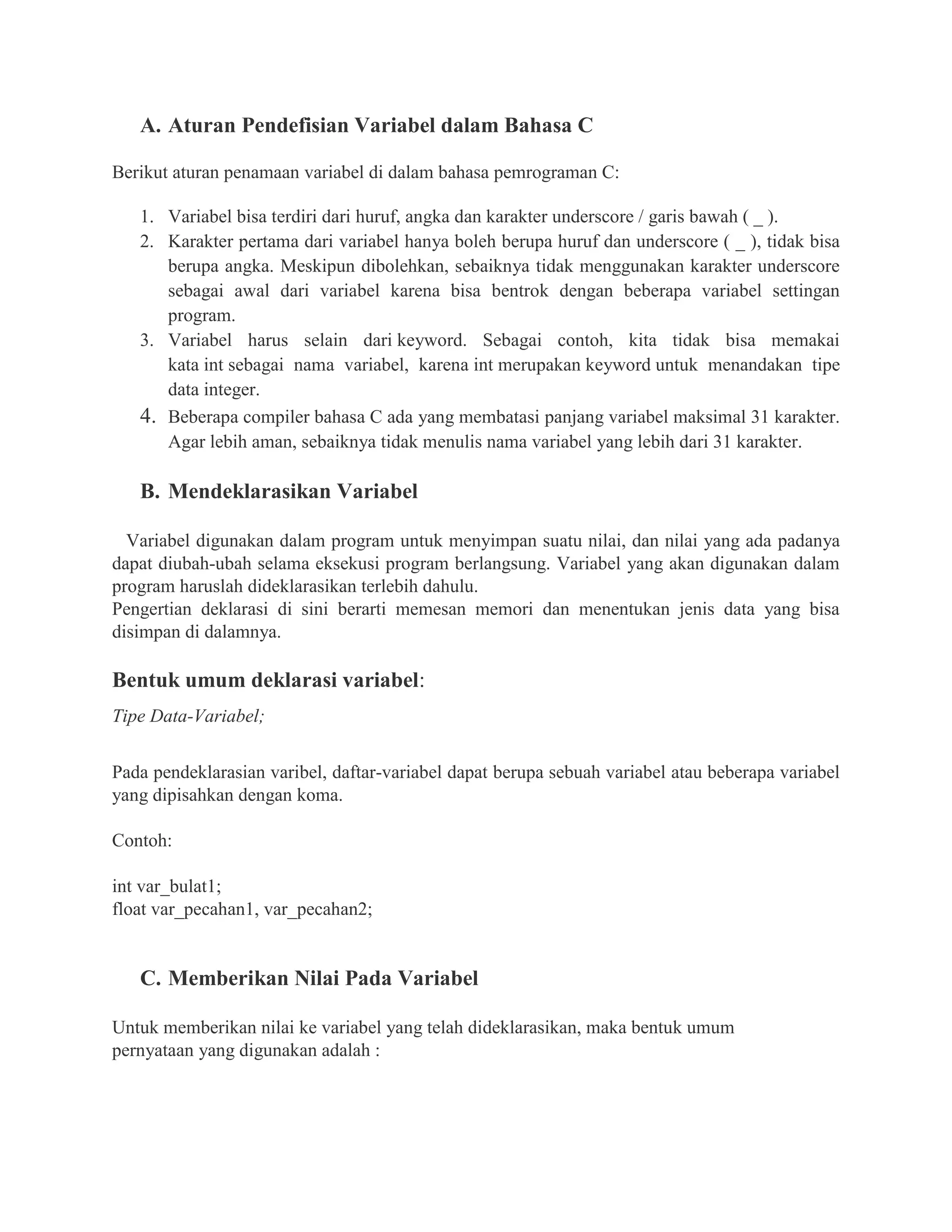 A. Aturan Pendefisian Variabel dalam Bahasa C
Berikut aturan penamaan variabel di dalam bahasa pemrograman C:
1. Variabel bisa terdiri dari huruf, angka dan karakter underscore / garis bawah ( _ ).
2. Karakter pertama dari variabel hanya boleh berupa huruf dan underscore ( _ ), tidak bisa
berupa angka. Meskipun dibolehkan, sebaiknya tidak menggunakan karakter underscore
sebagai awal dari variabel karena bisa bentrok dengan beberapa variabel settingan
program.
3. Variabel harus selain dari keyword. Sebagai contoh, kita tidak bisa memakai
kata int sebagai nama variabel, karena int merupakan keyword untuk menandakan tipe
data integer.
4. Beberapa compiler bahasa C ada yang membatasi panjang variabel maksimal 31 karakter.
Agar lebih aman, sebaiknya tidak menulis nama variabel yang lebih dari 31 karakter.
B. Mendeklarasikan Variabel
Variabel digunakan dalam program untuk menyimpan suatu nilai, dan nilai yang ada padanya
dapat diubah-ubah selama eksekusi program berlangsung. Variabel yang akan digunakan dalam
program haruslah dideklarasikan terlebih dahulu.
Pengertian deklarasi di sini berarti memesan memori dan menentukan jenis data yang bisa
disimpan di dalamnya.
Bentuk umum deklarasi variabel:
Tipe Data-Variabel;
Pada pendeklarasian varibel, daftar-variabel dapat berupa sebuah variabel atau beberapa variabel
yang dipisahkan dengan koma.
Contoh:
int var_bulat1;
float var_pecahan1, var_pecahan2;
C. Memberikan Nilai Pada Variabel
Untuk memberikan nilai ke variabel yang telah dideklarasikan, maka bentuk umum
pernyataan yang digunakan adalah :
 