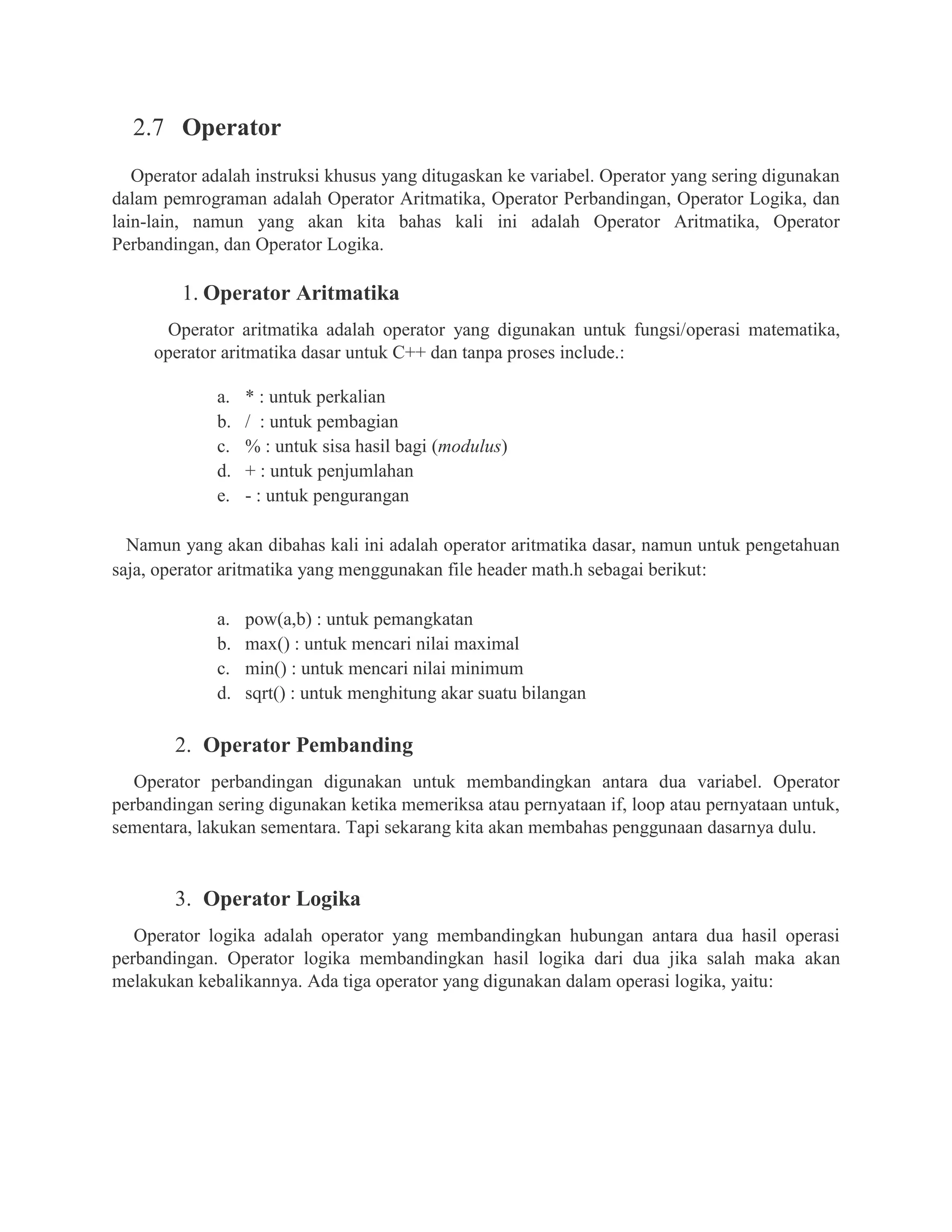 2.7 Operator
Operator adalah instruksi khusus yang ditugaskan ke variabel. Operator yang sering digunakan
dalam pemrograman adalah Operator Aritmatika, Operator Perbandingan, Operator Logika, dan
lain-lain, namun yang akan kita bahas kali ini adalah Operator Aritmatika, Operator
Perbandingan, dan Operator Logika.
1. Operator Aritmatika
Operator aritmatika adalah operator yang digunakan untuk fungsi/operasi matematika,
operator aritmatika dasar untuk C++ dan tanpa proses include.:
a. * : untuk perkalian
b. / : untuk pembagian
c. % : untuk sisa hasil bagi (modulus)
d. + : untuk penjumlahan
e. - : untuk pengurangan
Namun yang akan dibahas kali ini adalah operator aritmatika dasar, namun untuk pengetahuan
saja, operator aritmatika yang menggunakan file header math.h sebagai berikut:
a. pow(a,b) : untuk pemangkatan
b. max() : untuk mencari nilai maximal
c. min() : untuk mencari nilai minimum
d. sqrt() : untuk menghitung akar suatu bilangan
2. Operator Pembanding
Operator perbandingan digunakan untuk membandingkan antara dua variabel. Operator
perbandingan sering digunakan ketika memeriksa atau pernyataan if, loop atau pernyataan untuk,
sementara, lakukan sementara. Tapi sekarang kita akan membahas penggunaan dasarnya dulu.
3. Operator Logika
Operator logika adalah operator yang membandingkan hubungan antara dua hasil operasi
perbandingan. Operator logika membandingkan hasil logika dari dua jika salah maka akan
melakukan kebalikannya. Ada tiga operator yang digunakan dalam operasi logika, yaitu:
 