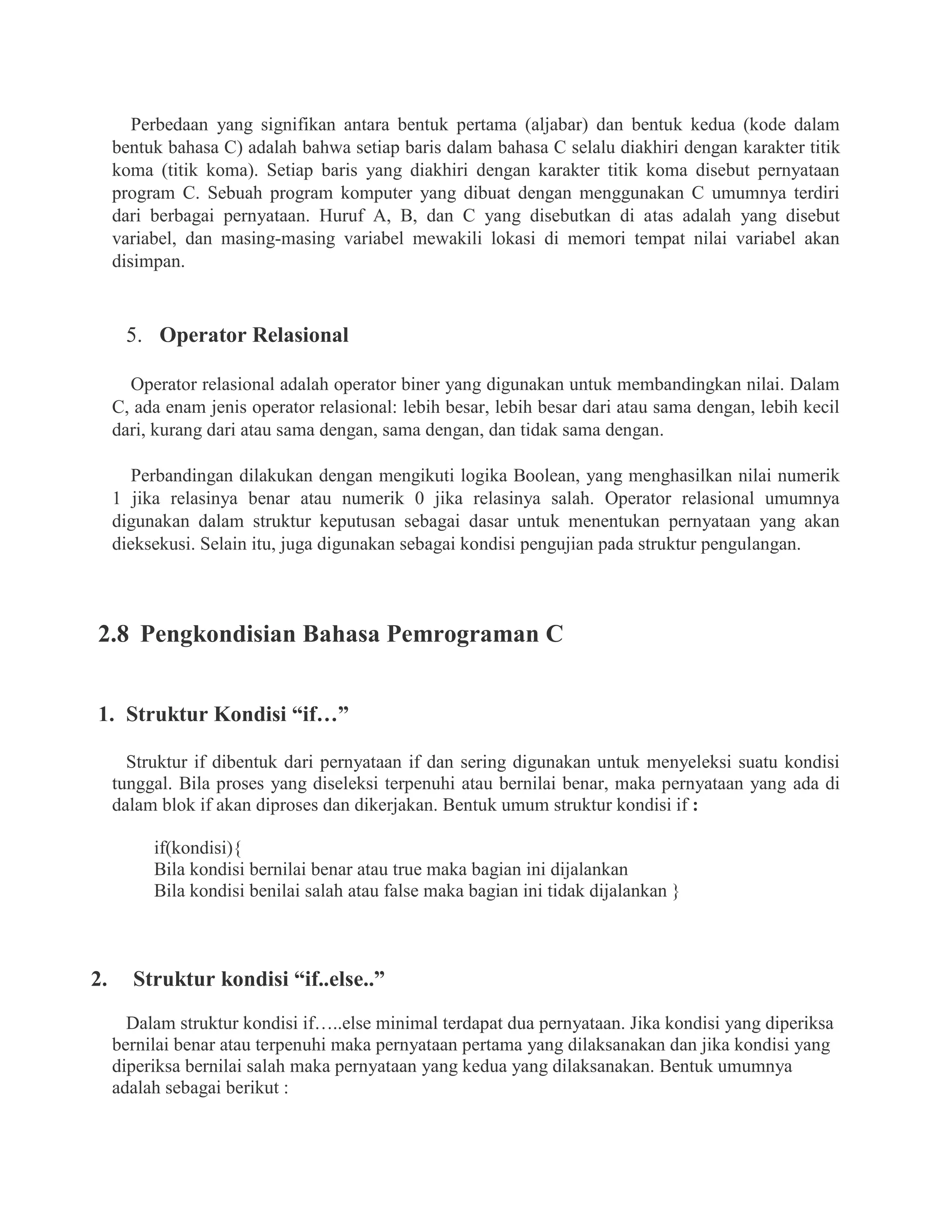 Perbedaan yang signifikan antara bentuk pertama (aljabar) dan bentuk kedua (kode dalam
bentuk bahasa C) adalah bahwa setiap baris dalam bahasa C selalu diakhiri dengan karakter titik
koma (titik koma). Setiap baris yang diakhiri dengan karakter titik koma disebut pernyataan
program C. Sebuah program komputer yang dibuat dengan menggunakan C umumnya terdiri
dari berbagai pernyataan. Huruf A, B, dan C yang disebutkan di atas adalah yang disebut
variabel, dan masing-masing variabel mewakili lokasi di memori tempat nilai variabel akan
disimpan.
5. Operator Relasional
Operator relasional adalah operator biner yang digunakan untuk membandingkan nilai. Dalam
C, ada enam jenis operator relasional: lebih besar, lebih besar dari atau sama dengan, lebih kecil
dari, kurang dari atau sama dengan, sama dengan, dan tidak sama dengan.
Perbandingan dilakukan dengan mengikuti logika Boolean, yang menghasilkan nilai numerik
1 jika relasinya benar atau numerik 0 jika relasinya salah. Operator relasional umumnya
digunakan dalam struktur keputusan sebagai dasar untuk menentukan pernyataan yang akan
dieksekusi. Selain itu, juga digunakan sebagai kondisi pengujian pada struktur pengulangan.
2.8 Pengkondisian Bahasa Pemrograman C
1. Struktur Kondisi “if…”
Struktur if dibentuk dari pernyataan if dan sering digunakan untuk menyeleksi suatu kondisi
tunggal. Bila proses yang diseleksi terpenuhi atau bernilai benar, maka pernyataan yang ada di
dalam blok if akan diproses dan dikerjakan. Bentuk umum struktur kondisi if :
if(kondisi){
Bila kondisi bernilai benar atau true maka bagian ini dijalankan
Bila kondisi benilai salah atau false maka bagian ini tidak dijalankan }
2. Struktur kondisi “if..else..”
Dalam struktur kondisi if…..else minimal terdapat dua pernyataan. Jika kondisi yang diperiksa
bernilai benar atau terpenuhi maka pernyataan pertama yang dilaksanakan dan jika kondisi yang
diperiksa bernilai salah maka pernyataan yang kedua yang dilaksanakan. Bentuk umumnya
adalah sebagai berikut :
 