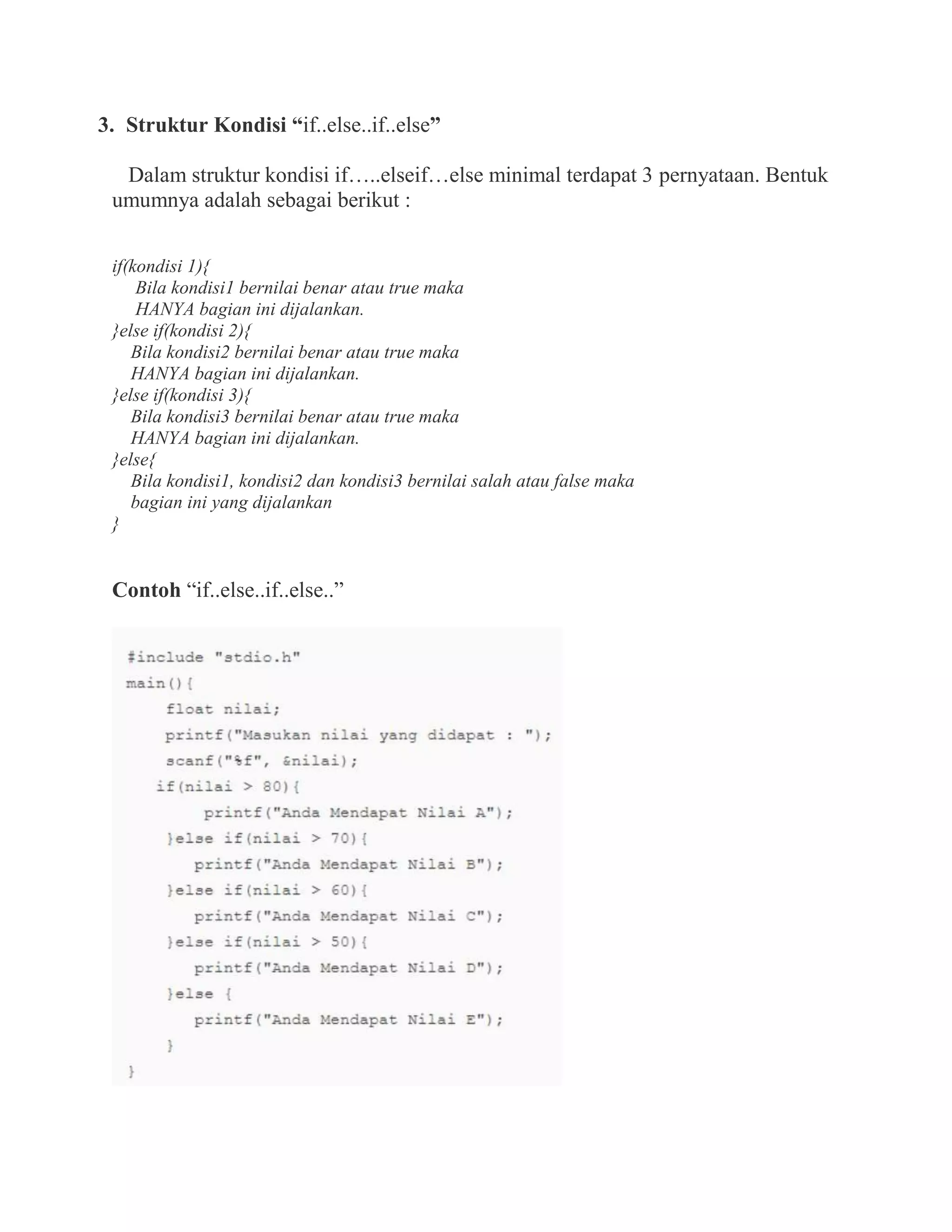 3. Struktur Kondisi “if..else..if..else”
Dalam struktur kondisi if…..elseif…else minimal terdapat 3 pernyataan. Bentuk
umumnya adalah sebagai berikut :
if(kondisi 1){
Bila kondisi1 bernilai benar atau true maka
HANYA bagian ini dijalankan.
}else if(kondisi 2){
Bila kondisi2 bernilai benar atau true maka
HANYA bagian ini dijalankan.
}else if(kondisi 3){
Bila kondisi3 bernilai benar atau true maka
HANYA bagian ini dijalankan.
}else{
Bila kondisi1, kondisi2 dan kondisi3 bernilai salah atau false maka
bagian ini yang dijalankan
}
Contoh “if..else..if..else..”
 