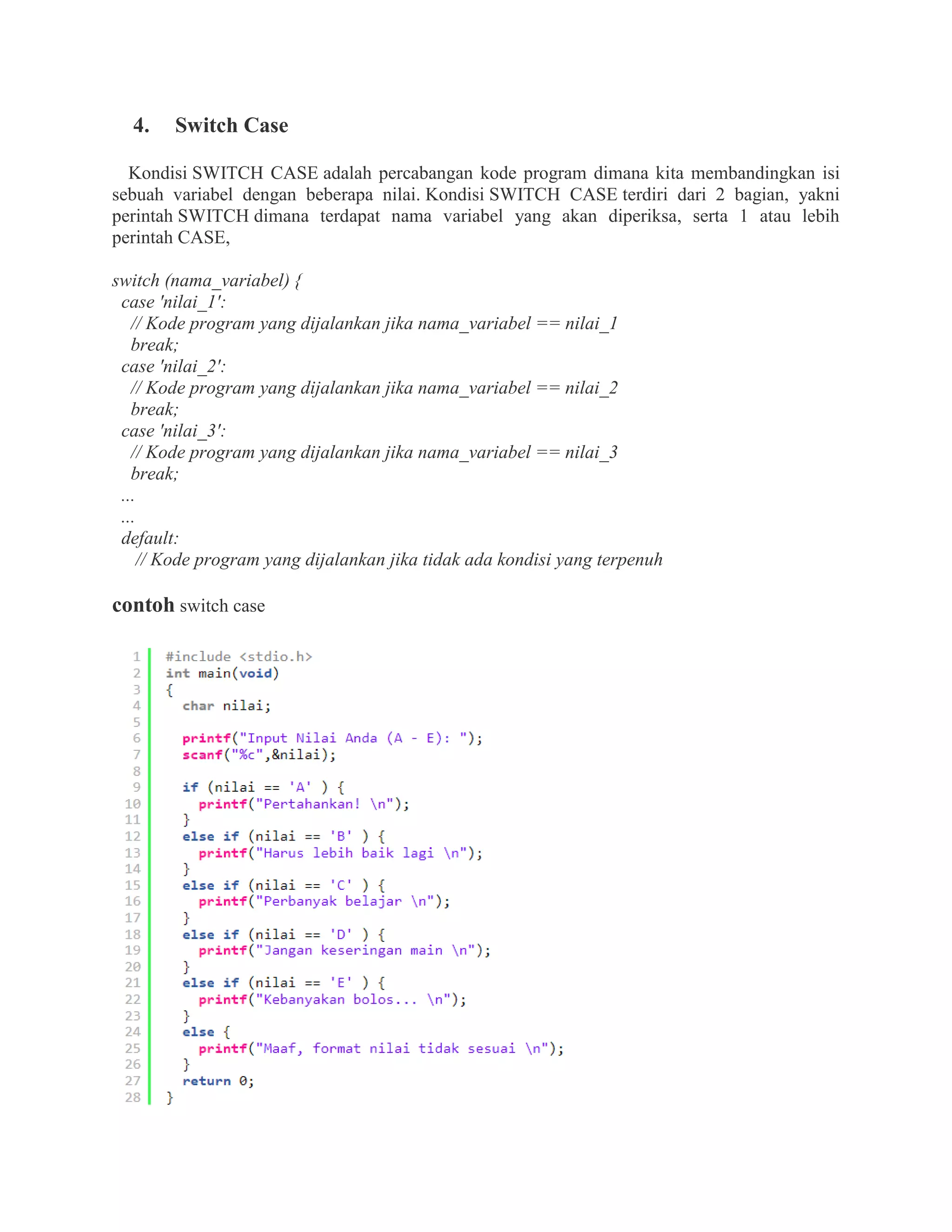 4. Switch Case
Kondisi SWITCH CASE adalah percabangan kode program dimana kita membandingkan isi
sebuah variabel dengan beberapa nilai. Kondisi SWITCH CASE terdiri dari 2 bagian, yakni
perintah SWITCH dimana terdapat nama variabel yang akan diperiksa, serta 1 atau lebih
perintah CASE,
switch (nama_variabel) {
case 'nilai_1':
// Kode program yang dijalankan jika nama_variabel == nilai_1
break;
case 'nilai_2':
// Kode program yang dijalankan jika nama_variabel == nilai_2
break;
case 'nilai_3':
// Kode program yang dijalankan jika nama_variabel == nilai_3
break;
...
...
default:
// Kode program yang dijalankan jika tidak ada kondisi yang terpenuh
contoh switch case
 