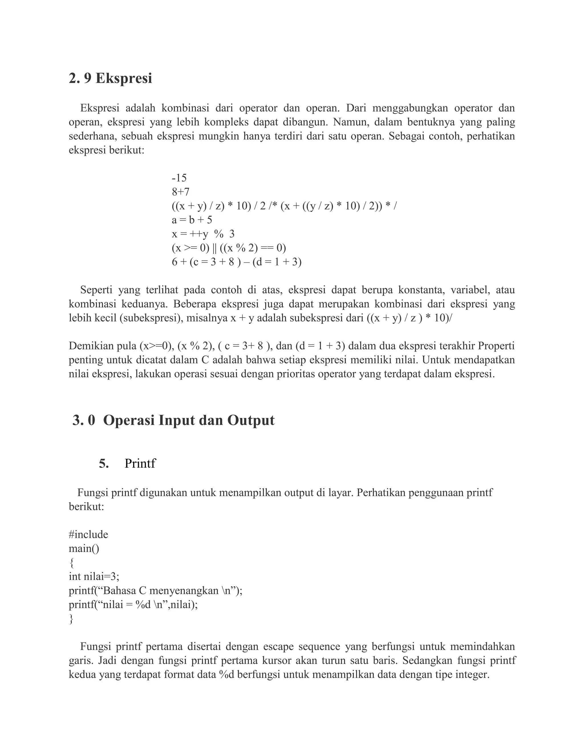 2. 9 Ekspresi
Ekspresi adalah kombinasi dari operator dan operan. Dari menggabungkan operator dan
operan, ekspresi yang lebih kompleks dapat dibangun. Namun, dalam bentuknya yang paling
sederhana, sebuah ekspresi mungkin hanya terdiri dari satu operan. Sebagai contoh, perhatikan
ekspresi berikut:
-15
8+7
((x + y) / z) * 10) / 2 /* (x + ((y / z) * 10) / 2)) * /
a = b + 5
x = ++y % 3
(x >= 0) || ((x % 2) == 0)
6 + (c = 3 + 8 ) – (d = 1 + 3)
Seperti yang terlihat pada contoh di atas, ekspresi dapat berupa konstanta, variabel, atau
kombinasi keduanya. Beberapa ekspresi juga dapat merupakan kombinasi dari ekspresi yang
lebih kecil (subekspresi), misalnya x + y adalah subekspresi dari ((x + y) / z ) * 10)/
Demikian pula (x>=0), (x % 2), ( c = 3+ 8 ), dan (d = 1 + 3) dalam dua ekspresi terakhir Properti
penting untuk dicatat dalam C adalah bahwa setiap ekspresi memiliki nilai. Untuk mendapatkan
nilai ekspresi, lakukan operasi sesuai dengan prioritas operator yang terdapat dalam ekspresi.
3. 0 Operasi Input dan Output
5. Printf
Fungsi printf digunakan untuk menampilkan output di layar. Perhatikan penggunaan printf
berikut:
#include
main()
{
int nilai=3;
printf(“Bahasa C menyenangkan n”);
printf(“nilai = %d n”,nilai);
}
Fungsi printf pertama disertai dengan escape sequence yang berfungsi untuk memindahkan
garis. Jadi dengan fungsi printf pertama kursor akan turun satu baris. Sedangkan fungsi printf
kedua yang terdapat format data %d berfungsi untuk menampilkan data dengan tipe integer.
 