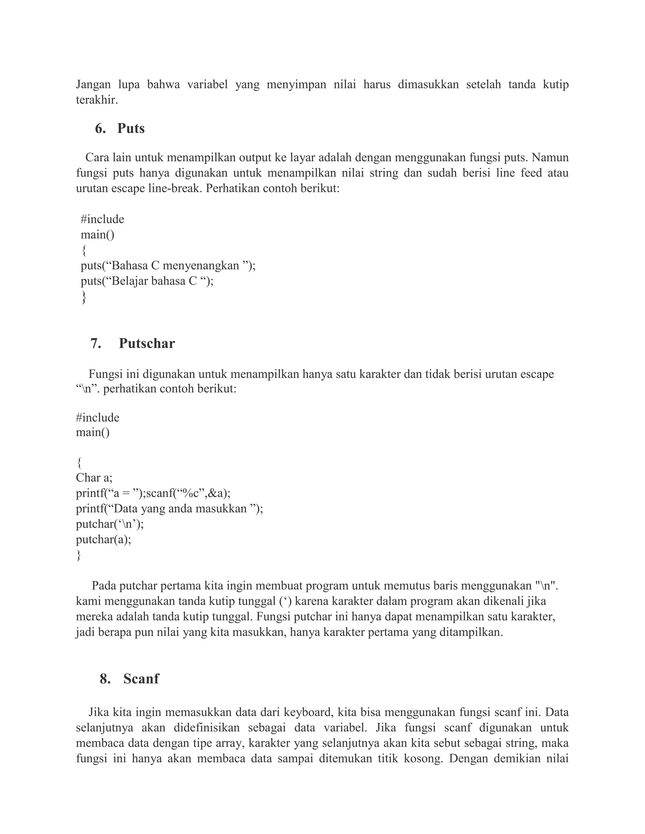 Jangan lupa bahwa variabel yang menyimpan nilai harus dimasukkan setelah tanda kutip
terakhir.
6. Puts
Cara lain untuk menampilkan output ke layar adalah dengan menggunakan fungsi puts. Namun
fungsi puts hanya digunakan untuk menampilkan nilai string dan sudah berisi line feed atau
urutan escape line-break. Perhatikan contoh berikut:
#include
main()
{
puts(“Bahasa C menyenangkan ”);
puts(“Belajar bahasa C “);
}
7. Putschar
Fungsi ini digunakan untuk menampilkan hanya satu karakter dan tidak berisi urutan escape
“n”. perhatikan contoh berikut:
#include
main()
{
Char a;
printf(“a = ”);scanf(“%c”,&a);
printf(“Data yang anda masukkan ”);
putchar(‘n’);
putchar(a);
}
Pada putchar pertama kita ingin membuat program untuk memutus baris menggunakan "n".
kami menggunakan tanda kutip tunggal (‘) karena karakter dalam program akan dikenali jika
mereka adalah tanda kutip tunggal. Fungsi putchar ini hanya dapat menampilkan satu karakter,
jadi berapa pun nilai yang kita masukkan, hanya karakter pertama yang ditampilkan.
8. Scanf
Jika kita ingin memasukkan data dari keyboard, kita bisa menggunakan fungsi scanf ini. Data
selanjutnya akan didefinisikan sebagai data variabel. Jika fungsi scanf digunakan untuk
membaca data dengan tipe array, karakter yang selanjutnya akan kita sebut sebagai string, maka
fungsi ini hanya akan membaca data sampai ditemukan titik kosong. Dengan demikian nilai
 