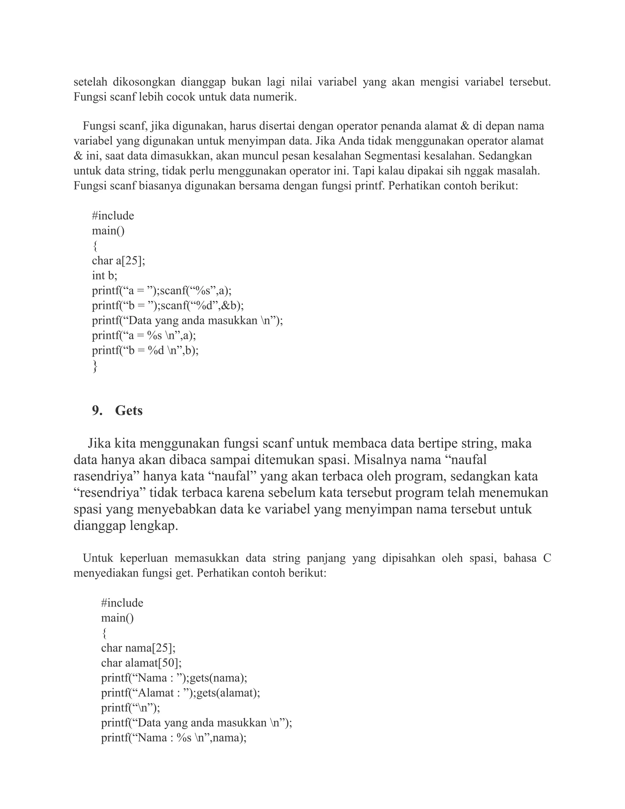 setelah dikosongkan dianggap bukan lagi nilai variabel yang akan mengisi variabel tersebut.
Fungsi scanf lebih cocok untuk data numerik.
Fungsi scanf, jika digunakan, harus disertai dengan operator penanda alamat & di depan nama
variabel yang digunakan untuk menyimpan data. Jika Anda tidak menggunakan operator alamat
& ini, saat data dimasukkan, akan muncul pesan kesalahan Segmentasi kesalahan. Sedangkan
untuk data string, tidak perlu menggunakan operator ini. Tapi kalau dipakai sih nggak masalah.
Fungsi scanf biasanya digunakan bersama dengan fungsi printf. Perhatikan contoh berikut:
#include
main()
{
char a[25];
int b;
printf(“a = ”);scanf(“%s”,a);
printf(“b = ”);scanf(“%d”,&b);
printf(“Data yang anda masukkan n”);
printf(“a = %s n”,a);
printf(“b = %d n”,b);
}
9. Gets
Jika kita menggunakan fungsi scanf untuk membaca data bertipe string, maka
data hanya akan dibaca sampai ditemukan spasi. Misalnya nama “naufal
rasendriya” hanya kata “naufal” yang akan terbaca oleh program, sedangkan kata
“resendriya” tidak terbaca karena sebelum kata tersebut program telah menemukan
spasi yang menyebabkan data ke variabel yang menyimpan nama tersebut untuk
dianggap lengkap.
Untuk keperluan memasukkan data string panjang yang dipisahkan oleh spasi, bahasa C
menyediakan fungsi get. Perhatikan contoh berikut:
#include
main()
{
char nama[25];
char alamat[50];
printf(“Nama : ”);gets(nama);
printf(“Alamat : ”);gets(alamat);
printf(“n”);
printf(“Data yang anda masukkan n”);
printf(“Nama : %s n”,nama);
 