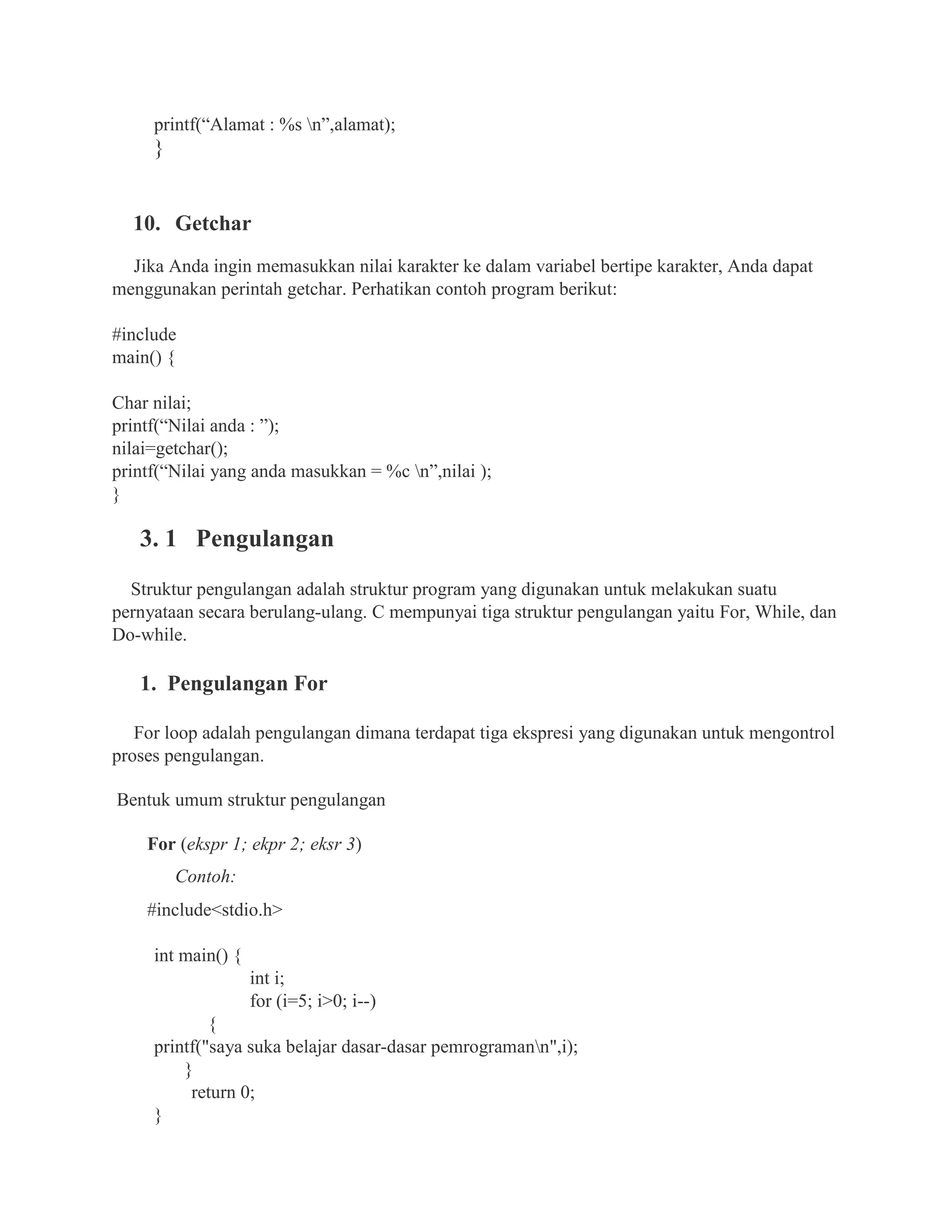 printf(“Alamat : %s n”,alamat);
}
10. Getchar
Jika Anda ingin memasukkan nilai karakter ke dalam variabel bertipe karakter, Anda dapat
menggunakan perintah getchar. Perhatikan contoh program berikut:
#include
main() {
Char nilai;
printf(“Nilai anda : ”);
nilai=getchar();
printf(“Nilai yang anda masukkan = %c n”,nilai );
}
3. 1 Pengulangan
Struktur pengulangan adalah struktur program yang digunakan untuk melakukan suatu
pernyataan secara berulang-ulang. C mempunyai tiga struktur pengulangan yaitu For, While, dan
Do-while.
1. Pengulangan For
For loop adalah pengulangan dimana terdapat tiga ekspresi yang digunakan untuk mengontrol
proses pengulangan.
Bentuk umum struktur pengulangan
For (ekspr 1; ekpr 2; eksr 3)
Contoh:
#include<stdio.h>
int main() {
int i;
for (i=5; i>0; i--)
{
printf("saya suka belajar dasar-dasar pemrogramann",i);
}
return 0;
}
 