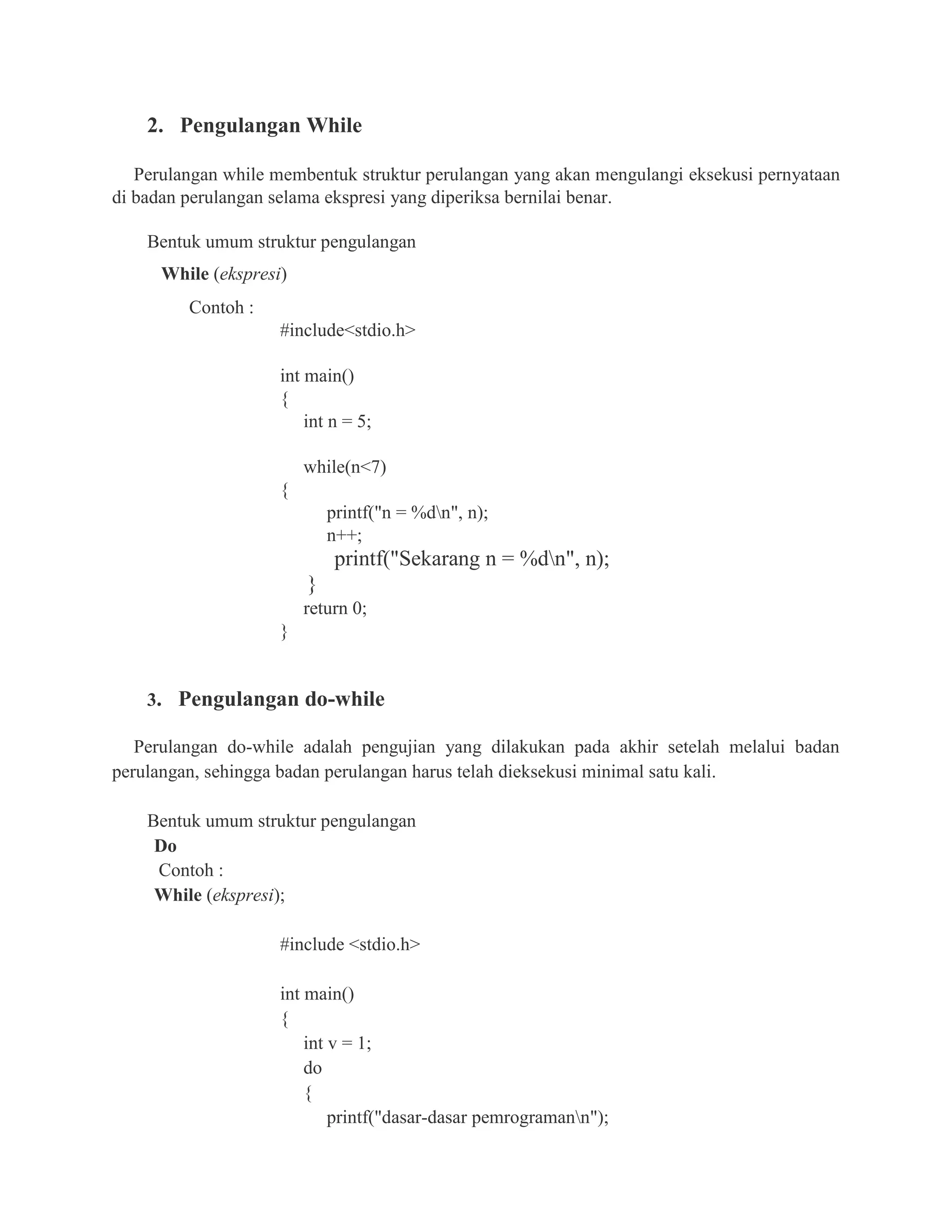 2. Pengulangan While
Perulangan while membentuk struktur perulangan yang akan mengulangi eksekusi pernyataan
di badan perulangan selama ekspresi yang diperiksa bernilai benar.
Bentuk umum struktur pengulangan
While (ekspresi)
Contoh :
#include<stdio.h>
int main()
{
int n = 5;
while(n<7)
{
printf("n = %dn", n);
n++;
printf("Sekarang n = %dn", n);
}
return 0;
}
3. Pengulangan do-while
Perulangan do-while adalah pengujian yang dilakukan pada akhir setelah melalui badan
perulangan, sehingga badan perulangan harus telah dieksekusi minimal satu kali.
Bentuk umum struktur pengulangan
Do
Contoh :
While (ekspresi);
#include <stdio.h>
int main()
{
int v = 1;
do
{
printf("dasar-dasar pemrogramann");
 
