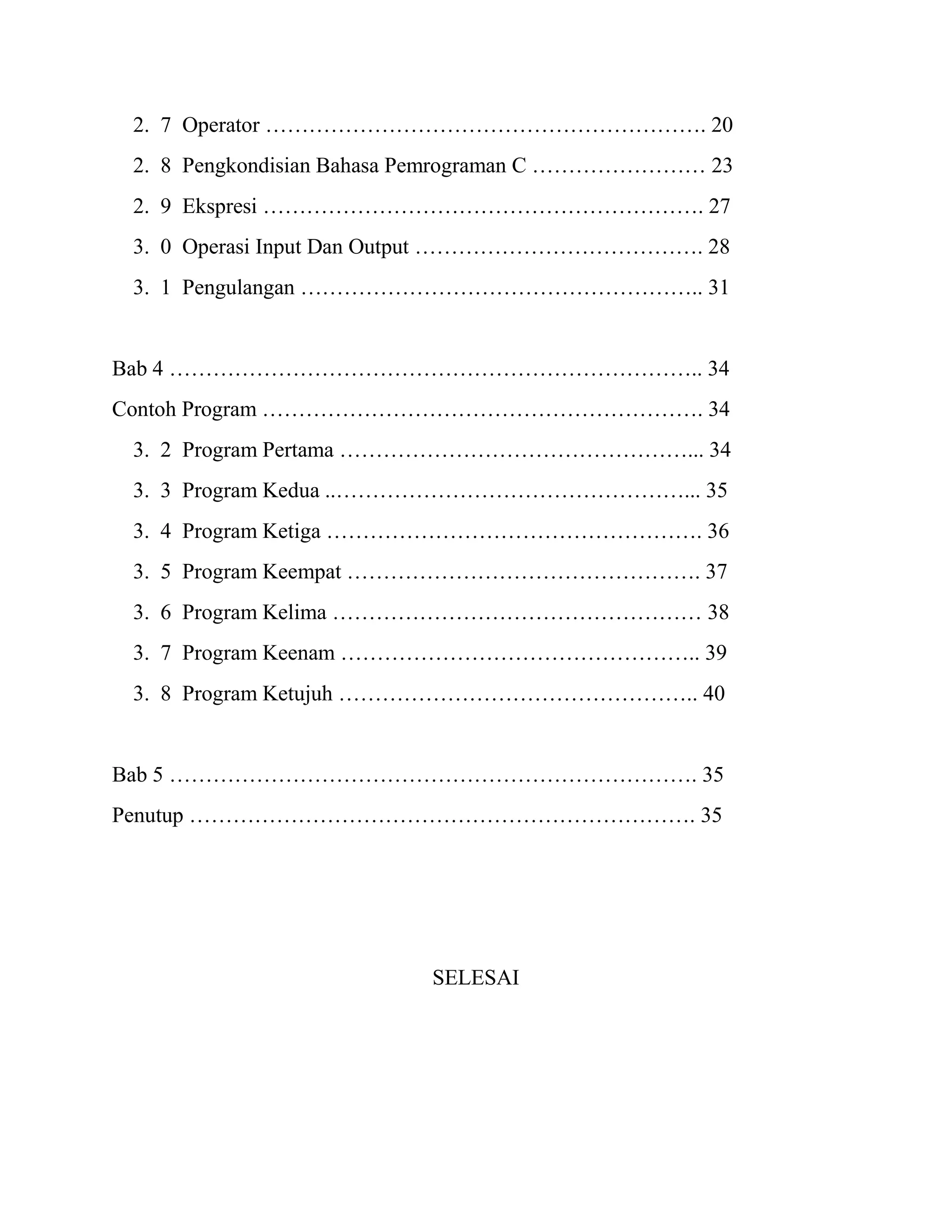 2. 7 Operator ……………………………………………………. 20
2. 8 Pengkondisian Bahasa Pemrograman C …………………… 23
2. 9 Ekspresi ……………………………………………………. 27
3. 0 Operasi Input Dan Output …………………………………. 28
3. 1 Pengulangan ……………………………………………….. 31
Bab 4 ……………………………………………………………….. 34
Contoh Program ……………………………………………………. 34
3. 2 Program Pertama …………………………………………... 34
3. 3 Program Kedua ..…………………………………………... 35
3. 4 Program Ketiga ……………………………………………. 36
3. 5 Program Keempat …………………………………………. 37
3. 6 Program Kelima …………………………………………… 38
3. 7 Program Keenam ………………………………………….. 39
3. 8 Program Ketujuh ………………………………………….. 40
Bab 5 ………………………………………………………………. 35
Penutup ……………………………………………………………. 35
SELESAI
 