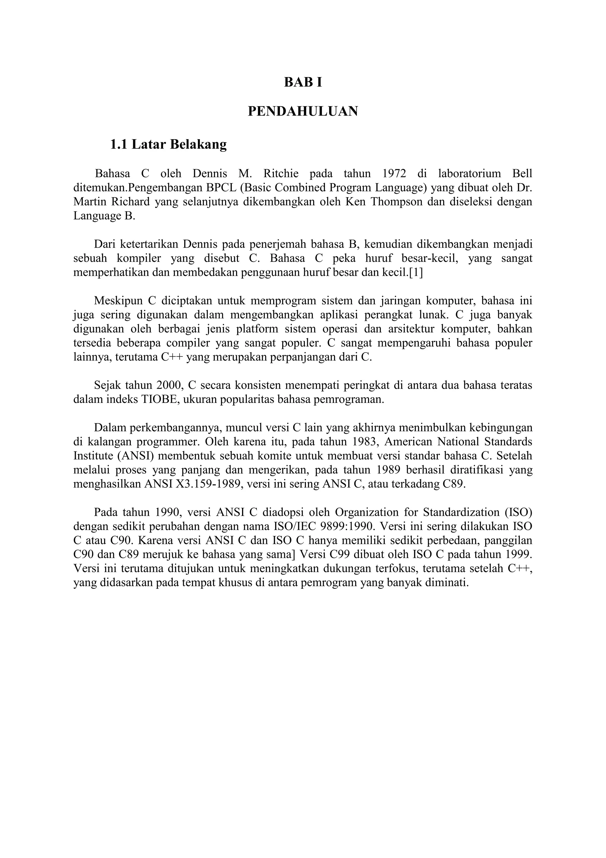 BAB I
PENDAHULUAN
1.1 Latar Belakang
Bahasa C oleh Dennis M. Ritchie pada tahun 1972 di laboratorium Bell
ditemukan.Pengembangan BPCL (Basic Combined Program Language) yang dibuat oleh Dr.
Martin Richard yang selanjutnya dikembangkan oleh Ken Thompson dan diseleksi dengan
Language B.
Dari ketertarikan Dennis pada penerjemah bahasa B, kemudian dikembangkan menjadi
sebuah kompiler yang disebut C. Bahasa C peka huruf besar-kecil, yang sangat
memperhatikan dan membedakan penggunaan huruf besar dan kecil.[1]
Meskipun C diciptakan untuk memprogram sistem dan jaringan komputer, bahasa ini
juga sering digunakan dalam mengembangkan aplikasi perangkat lunak. C juga banyak
digunakan oleh berbagai jenis platform sistem operasi dan arsitektur komputer, bahkan
tersedia beberapa compiler yang sangat populer. C sangat mempengaruhi bahasa populer
lainnya, terutama C++ yang merupakan perpanjangan dari C.
Sejak tahun 2000, C secara konsisten menempati peringkat di antara dua bahasa teratas
dalam indeks TIOBE, ukuran popularitas bahasa pemrograman.
Dalam perkembangannya, muncul versi C lain yang akhirnya menimbulkan kebingungan
di kalangan programmer. Oleh karena itu, pada tahun 1983, American National Standards
Institute (ANSI) membentuk sebuah komite untuk membuat versi standar bahasa C. Setelah
melalui proses yang panjang dan mengerikan, pada tahun 1989 berhasil diratifikasi yang
menghasilkan ANSI X3.159-1989, versi ini sering ANSI C, atau terkadang C89.
Pada tahun 1990, versi ANSI C diadopsi oleh Organization for Standardization (ISO)
dengan sedikit perubahan dengan nama ISO/IEC 9899:1990. Versi ini sering dilakukan ISO
C atau C90. Karena versi ANSI C dan ISO C hanya memiliki sedikit perbedaan, panggilan
C90 dan C89 merujuk ke bahasa yang sama] Versi C99 dibuat oleh ISO C pada tahun 1999.
Versi ini terutama ditujukan untuk meningkatkan dukungan terfokus, terutama setelah C++,
yang didasarkan pada tempat khusus di antara pemrogram yang banyak diminati.
 