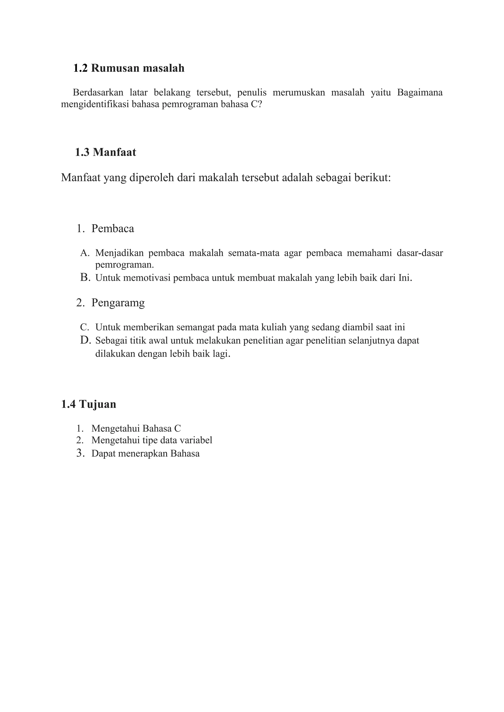 1.2 Rumusan masalah
Berdasarkan latar belakang tersebut, penulis merumuskan masalah yaitu Bagaimana
mengidentifikasi bahasa pemrograman bahasa C?
1.3 Manfaat
Manfaat yang diperoleh dari makalah tersebut adalah sebagai berikut:
1. Pembaca
A. Menjadikan pembaca makalah semata-mata agar pembaca memahami dasar-dasar
pemrograman.
B. Untuk memotivasi pembaca untuk membuat makalah yang lebih baik dari Ini.
2. Pengaramg
C. Untuk memberikan semangat pada mata kuliah yang sedang diambil saat ini
D. Sebagai titik awal untuk melakukan penelitian agar penelitian selanjutnya dapat
dilakukan dengan lebih baik lagi.
1.4 Tujuan
1. Mengetahui Bahasa C
2. Mengetahui tipe data variabel
3. Dapat menerapkan Bahasa
 
