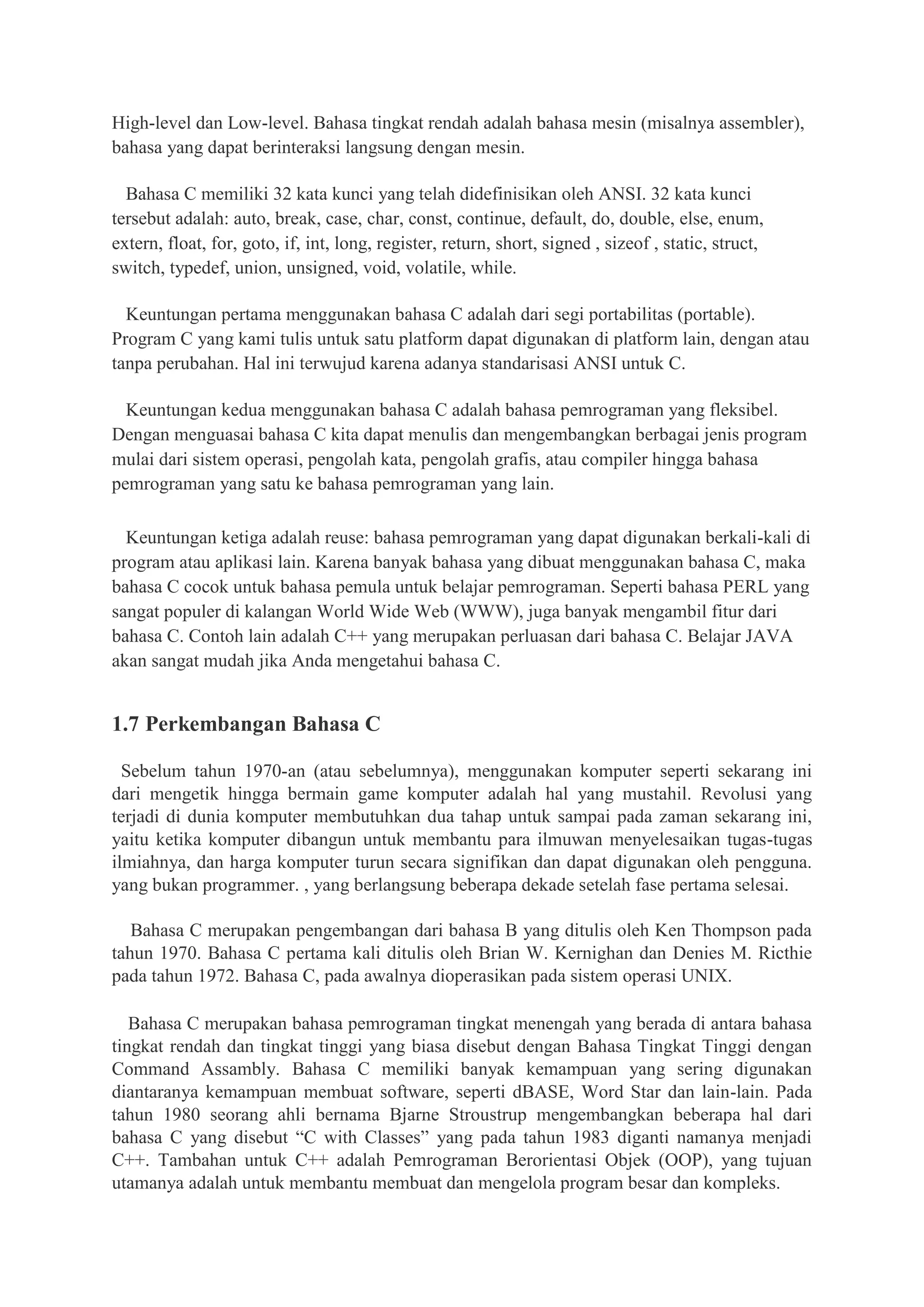 High-level dan Low-level. Bahasa tingkat rendah adalah bahasa mesin (misalnya assembler),
bahasa yang dapat berinteraksi langsung dengan mesin.
Bahasa C memiliki 32 kata kunci yang telah didefinisikan oleh ANSI. 32 kata kunci
tersebut adalah: auto, break, case, char, const, continue, default, do, double, else, enum,
extern, float, for, goto, if, int, long, register, return, short, signed , sizeof , static, struct,
switch, typedef, union, unsigned, void, volatile, while.
Keuntungan pertama menggunakan bahasa C adalah dari segi portabilitas (portable).
Program C yang kami tulis untuk satu platform dapat digunakan di platform lain, dengan atau
tanpa perubahan. Hal ini terwujud karena adanya standarisasi ANSI untuk C.
Keuntungan kedua menggunakan bahasa C adalah bahasa pemrograman yang fleksibel.
Dengan menguasai bahasa C kita dapat menulis dan mengembangkan berbagai jenis program
mulai dari sistem operasi, pengolah kata, pengolah grafis, atau compiler hingga bahasa
pemrograman yang satu ke bahasa pemrograman yang lain.
Keuntungan ketiga adalah reuse: bahasa pemrograman yang dapat digunakan berkali-kali di
program atau aplikasi lain. Karena banyak bahasa yang dibuat menggunakan bahasa C, maka
bahasa C cocok untuk bahasa pemula untuk belajar pemrograman. Seperti bahasa PERL yang
sangat populer di kalangan World Wide Web (WWW), juga banyak mengambil fitur dari
bahasa C. Contoh lain adalah C++ yang merupakan perluasan dari bahasa C. Belajar JAVA
akan sangat mudah jika Anda mengetahui bahasa C.
1.7 Perkembangan Bahasa C
Sebelum tahun 1970-an (atau sebelumnya), menggunakan komputer seperti sekarang ini
dari mengetik hingga bermain game komputer adalah hal yang mustahil. Revolusi yang
terjadi di dunia komputer membutuhkan dua tahap untuk sampai pada zaman sekarang ini,
yaitu ketika komputer dibangun untuk membantu para ilmuwan menyelesaikan tugas-tugas
ilmiahnya, dan harga komputer turun secara signifikan dan dapat digunakan oleh pengguna.
yang bukan programmer. , yang berlangsung beberapa dekade setelah fase pertama selesai.
Bahasa C merupakan pengembangan dari bahasa B yang ditulis oleh Ken Thompson pada
tahun 1970. Bahasa C pertama kali ditulis oleh Brian W. Kernighan dan Denies M. Ricthie
pada tahun 1972. Bahasa C, pada awalnya dioperasikan pada sistem operasi UNIX.
Bahasa C merupakan bahasa pemrograman tingkat menengah yang berada di antara bahasa
tingkat rendah dan tingkat tinggi yang biasa disebut dengan Bahasa Tingkat Tinggi dengan
Command Assambly. Bahasa C memiliki banyak kemampuan yang sering digunakan
diantaranya kemampuan membuat software, seperti dBASE, Word Star dan lain-lain. Pada
tahun 1980 seorang ahli bernama Bjarne Stroustrup mengembangkan beberapa hal dari
bahasa C yang disebut “C with Classes” yang pada tahun 1983 diganti namanya menjadi
C++. Tambahan untuk C++ adalah Pemrograman Berorientasi Objek (OOP), yang tujuan
utamanya adalah untuk membantu membuat dan mengelola program besar dan kompleks.
 