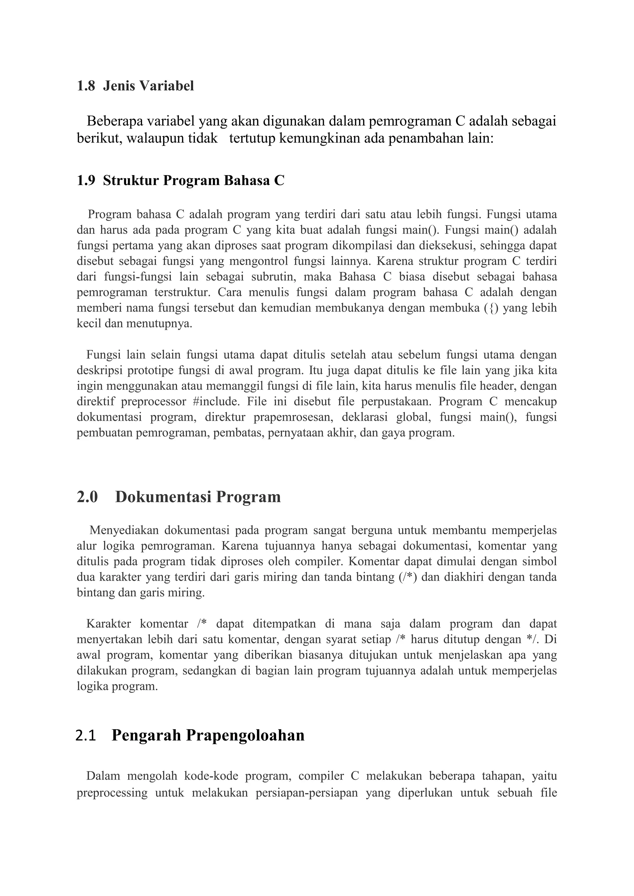 1.8 Jenis Variabel
Beberapa variabel yang akan digunakan dalam pemrograman C adalah sebagai
berikut, walaupun tidak tertutup kemungkinan ada penambahan lain:
1.9 Struktur Program Bahasa C
Program bahasa C adalah program yang terdiri dari satu atau lebih fungsi. Fungsi utama
dan harus ada pada program C yang kita buat adalah fungsi main(). Fungsi main() adalah
fungsi pertama yang akan diproses saat program dikompilasi dan dieksekusi, sehingga dapat
disebut sebagai fungsi yang mengontrol fungsi lainnya. Karena struktur program C terdiri
dari fungsi-fungsi lain sebagai subrutin, maka Bahasa C biasa disebut sebagai bahasa
pemrograman terstruktur. Cara menulis fungsi dalam program bahasa C adalah dengan
memberi nama fungsi tersebut dan kemudian membukanya dengan membuka ({) yang lebih
kecil dan menutupnya.
Fungsi lain selain fungsi utama dapat ditulis setelah atau sebelum fungsi utama dengan
deskripsi prototipe fungsi di awal program. Itu juga dapat ditulis ke file lain yang jika kita
ingin menggunakan atau memanggil fungsi di file lain, kita harus menulis file header, dengan
direktif preprocessor #include. File ini disebut file perpustakaan. Program C mencakup
dokumentasi program, direktur prapemrosesan, deklarasi global, fungsi main(), fungsi
pembuatan pemrograman, pembatas, pernyataan akhir, dan gaya program.
2.0 Dokumentasi Program
Menyediakan dokumentasi pada program sangat berguna untuk membantu memperjelas
alur logika pemrograman. Karena tujuannya hanya sebagai dokumentasi, komentar yang
ditulis pada program tidak diproses oleh compiler. Komentar dapat dimulai dengan simbol
dua karakter yang terdiri dari garis miring dan tanda bintang (/*) dan diakhiri dengan tanda
bintang dan garis miring.
Karakter komentar /* dapat ditempatkan di mana saja dalam program dan dapat
menyertakan lebih dari satu komentar, dengan syarat setiap /* harus ditutup dengan */. Di
awal program, komentar yang diberikan biasanya ditujukan untuk menjelaskan apa yang
dilakukan program, sedangkan di bagian lain program tujuannya adalah untuk memperjelas
logika program.
2.1 Pengarah Prapengoloahan
Dalam mengolah kode-kode program, compiler C melakukan beberapa tahapan, yaitu
preprocessing untuk melakukan persiapan-persiapan yang diperlukan untuk sebuah file
 
