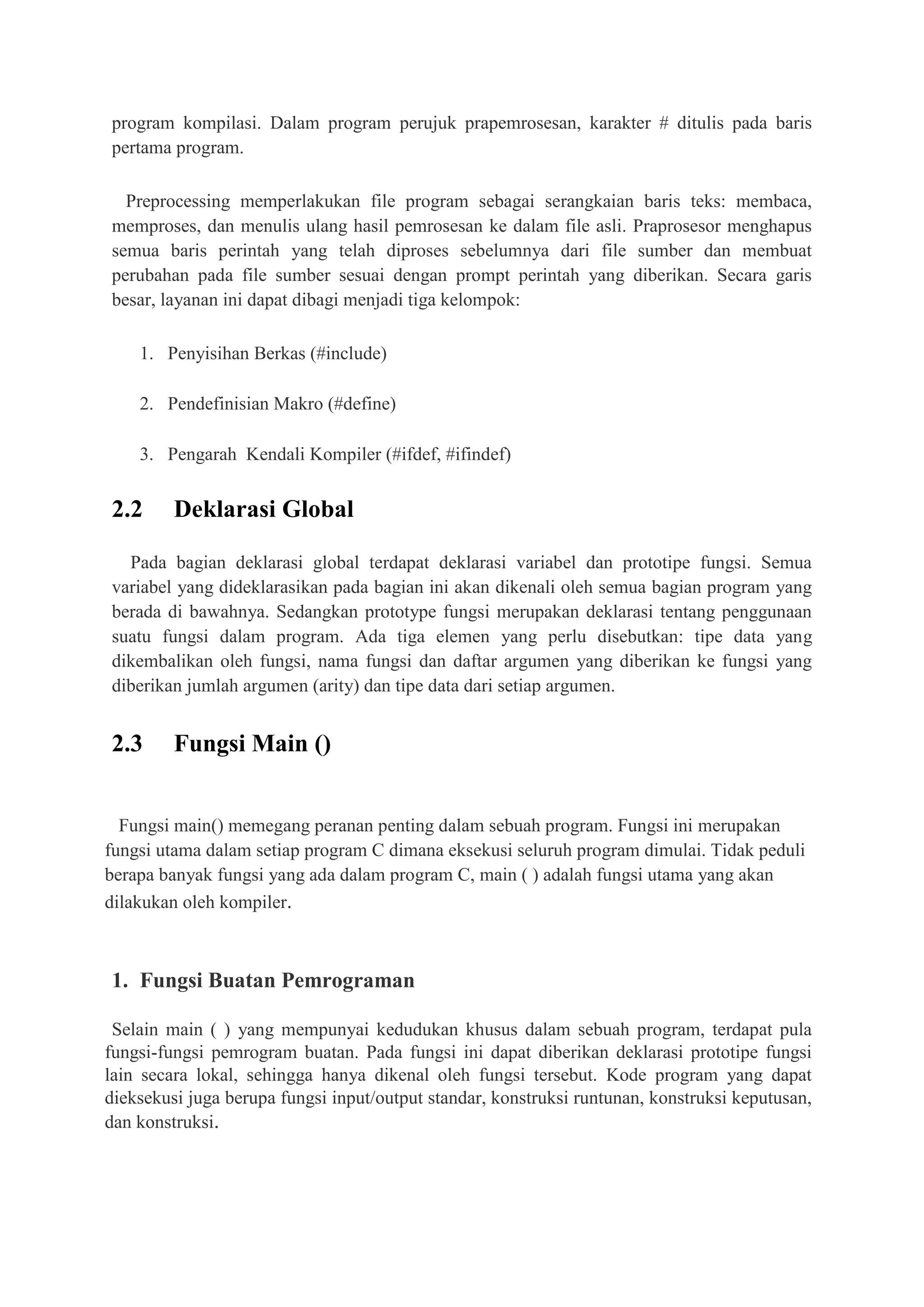 program kompilasi. Dalam program perujuk prapemrosesan, karakter # ditulis pada baris
pertama program.
Preprocessing memperlakukan file program sebagai serangkaian baris teks: membaca,
memproses, dan menulis ulang hasil pemrosesan ke dalam file asli. Praprosesor menghapus
semua baris perintah yang telah diproses sebelumnya dari file sumber dan membuat
perubahan pada file sumber sesuai dengan prompt perintah yang diberikan. Secara garis
besar, layanan ini dapat dibagi menjadi tiga kelompok:
1. Penyisihan Berkas (#include)
2. Pendefinisian Makro (#define)
3. Pengarah Kendali Kompiler (#ifdef, #ifindef)
2.2 Deklarasi Global
Pada bagian deklarasi global terdapat deklarasi variabel dan prototipe fungsi. Semua
variabel yang dideklarasikan pada bagian ini akan dikenali oleh semua bagian program yang
berada di bawahnya. Sedangkan prototype fungsi merupakan deklarasi tentang penggunaan
suatu fungsi dalam program. Ada tiga elemen yang perlu disebutkan: tipe data yang
dikembalikan oleh fungsi, nama fungsi dan daftar argumen yang diberikan ke fungsi yang
diberikan jumlah argumen (arity) dan tipe data dari setiap argumen.
2.3 Fungsi Main ()
Fungsi main() memegang peranan penting dalam sebuah program. Fungsi ini merupakan
fungsi utama dalam setiap program C dimana eksekusi seluruh program dimulai. Tidak peduli
berapa banyak fungsi yang ada dalam program C, main ( ) adalah fungsi utama yang akan
dilakukan oleh kompiler.
1. Fungsi Buatan Pemrograman
Selain main ( ) yang mempunyai kedudukan khusus dalam sebuah program, terdapat pula
fungsi-fungsi pemrogram buatan. Pada fungsi ini dapat diberikan deklarasi prototipe fungsi
lain secara lokal, sehingga hanya dikenal oleh fungsi tersebut. Kode program yang dapat
dieksekusi juga berupa fungsi input/output standar, konstruksi runtunan, konstruksi keputusan,
dan konstruksi.
 