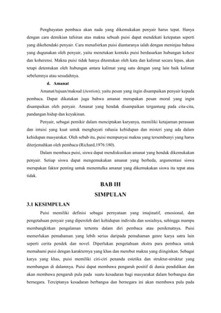 Penghayatan pembaca akan nada yang dikemukakan penyair harus tepat. Hanya
dengan cara demikian tafsiran atas makna sebuah puisi dapat mendekati ketepatan seperti
yang dikehendaki penyair. Cara menafsirkan puisi diantaranya ialah dengan meninjau bahasa
yang dugunakan oleh penyair, yaitu menetukan konteks puisi berdasarkan hubungan kohesi
dan koherensi. Makna puisi tidak hanya ditentukan oleh kata dan kalimat secara lepas, akan
tetapi detentukan oleh hubungan antara kalimat yang satu dengan yang lain baik kalimat
sebelumnya atau sesudahnya.
d. Amanat
Amanat/tujuan/maksud (itention); yaitu pesan yang ingin disampaikan penyair kepada
pembaca. Dapat dikatakan juga bahwa amanat merupakan pesan moral yang ingin
disampaikan oleh penyair. Amanat yang hendak disampaikan tergantung pada cita-cita,
pandangan hidup dan keyakinan.
Penyair, sebagai pemikir dalam menciptakan karyanya, memiliki ketajaman perasaan
dan intuisi yang kuat untuk menghayati rahasia kehidupan dan misteri yang ada dalam
kehidupan masyarakat. Oleh sebab itu, puisi mempunyai makna yang tersembunyi yang harus
diterjemahkan oleh pembaca (Richard,1976:180).
Dalam membaca puisi, siswa dapat mendiskusikan amanat yang hendak dikemukakan
penyair. Setiap siswa dapat mengemukakan amanat yang berbeda, argumentasi siswa
merupakan faktor penting untuk menentulka amanat yang dikemukakan siswa itu tepat atau
tidak.
BAB III
SIMPULAN
3.1 KESIMPULAN
Puisi memiliki definisi sebagai pernyataan yang imajinatif, emosional, dan
pengetahuan penyair yang diperoleh dari kehidupan individu dan sosialnya, sehingga mampu
membangkitkan pengalaman tertentu dalam diri pembaca atau penikmatnya. Puisi
memerlukan pemahaman yang lebih serius daripada pemahaman genre karya satra lain
seperti cerita pendek dan novel. Diperlukan pengetahuan ekstra para pembaca untuk
memahami puisi dengan karakternya yang khas dan merebut makna yang diinginkan. Sebagai
karya yang khas, puisi memiliki ciri-ciri penanda estetika dan struktur-struktur yang
membangun di dalamnya. Puisi dapat membawa pengaruh positif di dunia pendidikan dan
akan membawa pengaruh pula pada suatu kesadaran bagi masyarakat dalam berbangsa dan
bernegara. Terciptanya kesadaran berbangsa dan bernegara ini akan membawa pula pada
 