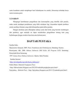 suatu kesadaran untuk menghargai hasil kebudayaan itu sendiri, khususnya terhadap karya
sastra terutama puisi.
3.2 SARAN
Mengingat keterbatasan pengetahuan dan keterampilan yang dimiliki oleh penulis,
maka untuk mendapat pemahaman yang lebih mendasar lagi, disarankan kepada pembaca
untuk membaca literatur yang telah dilampirkan pada daftar pustaka.
Dengan demikian pula diharapkan adanya saran dan kritik yang bersifat membangun
dari pembaca, agar makalah ini dapat memberikan pengetahuan tentang kata yang
berhubungan dengan struktur kata-kata atau kalimat puisi.
DAFTAR PUSTAKA
Sumber buku
Djojosuroto, Kinayati. 2005. Puisi, Pendekatan dan Pembelajaran. Bandung: Nuansa.
Rusmiyanto, dkk. 2006. Bahasa Indonesia SMA Kelas XII Program IA/IS. Semarang:
Pemerintah Kota Semarang.
1997. Kamus Besar Bahasa Indonesia. Jakarta: Balai Pustaka.
Sumber Internet
<http://id.wikipedia.org/wiki/Sastra_Indonesia>
Fahrin Ilham. Makalah Pengkajian Puisi.
<http://fahrinclimber.blogspot.com/2012/03/makalah-pengkajian-puisi.html>
Fajriyahmy . Makalah Puisi. <http://fajriyahmy.blogspot.com/2011/12/makalah-puisi.html>
 