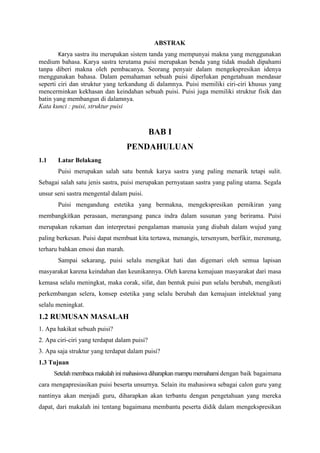 ABSTRAK
Karya sastra itu merupakan sistem tanda yang mempunyai makna yang menggunakan
medium bahasa. Karya sastra terutama puisi merupakan benda yang tidak mudah dipahami
tanpa diberi makna oleh pembacanya. Seorang penyair dalam mengekspresikan idenya
menggunakan bahasa. Dalam pemahaman sebuah puisi diperlukan pengetahuan mendasar
seperti ciri dan struktur yang terkandung di dalamnya. Puisi memiliki ciri-ciri khusus yang
mencerminkan kekhasan dan keindahan sebuah puisi. Puisi juga memiliki struktur fisik dan
batin yang membangun di dalamnya.
Kata kunci : puisi, struktur puisi
BAB I
PENDAHULUAN
1.1 Latar Belakang
Puisi merupakan salah satu bentuk karya sastra yang paling menarik tetapi sulit.
Sebagai salah satu jenis sastra, puisi merupakan pernyataan sastra yang paling utama. Segala
unsur seni sastra mengental dalam puisi.
Puisi mengandung estetika yang bermakna, mengekspresikan pemikiran yang
membangkitkan perasaan, merangsang panca indra dalam susunan yang berirama. Puisi
merupakan rekaman dan interpretasi pengalaman manusia yang diubah dalam wujud yang
paling berkesan. Puisi dapat membuat kita tertawa, menangis, tersenyum, berfikir, merenung,
terharu bahkan emosi dan marah.
Sampai sekarang, puisi selalu mengikat hati dan digemari oleh semua lapisan
masyarakat karena keindahan dan keunikannya. Oleh karena kemajuan masyarakat dari masa
kemasa selalu meningkat, maka corak, sifat, dan bentuk puisi pun selalu berubah, mengikuti
perkembangan selera, konsep estetika yang selalu berubah dan kemajuan intelektual yang
selalu meningkat.
1.2 RUMUSAN MASALAH
1. Apa hakikat sebuah puisi?
2. Apa ciri-ciri yang terdapat dalam puisi?
3. Apa saja struktur yang terdapat dalam puisi?
1.3 Tujuan
Setelah membaca makalah ini mahasiswa diharapkan mampu memahami dengan baik bagaimana
cara mengapresiasikan puisi beserta unsurnya. Selain itu mahasiswa sebagai calon guru yang
nantinya akan menjadi guru, diharapkan akan terbantu dengan pengetahuan yang mereka
dapat, dari makalah ini tentang bagaimana membantu peserta didik dalam mengekspresikan
 