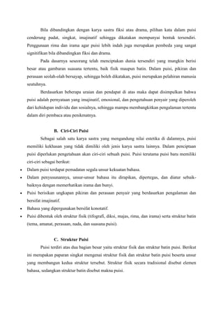 Bila dibandingkan dengan karya sastra fiksi atau drama, pilihan kata dalam puisi
cenderung padat, singkat, imajinatif sehingga dikatakan mempunyai bentuk tersendiri.
Penggunaan rima dan irama agar puisi lebih indah juga merupakan pembeda yang sangat
signitifikan bila dibandingkan fiksi dan drama.
Pada dasarnya seseorang telah menciptakan dunia tersendiri yang mungkin berisi
besar atau gambaran suasana tertentu, baik fisik maupun batin. Dalam puisi, pikiran dan
perasaan seolah-olah bersayap, sehingga boleh dikatakan, puisi merupakan pelahiran manusia
seutuhnya.
Berdasarkan beberapa uraian dan pendapat di atas maka dapat disimpulkan bahwa
puisi adalah pernyataan yang imajinatif, emosional, dan pengetahuan penyair yang diperoleh
dari kehidupan individu dan sosialnya, sehingga mampu membangkitkan pengalaman tertentu
dalam diri pembaca atau penikmatnya.
B. Ciri-Ciri Puisi
Sebagai salah satu karya sastra yang mengandung nilai estetika di dalamnya, puisi
memiliki kekhasan yang tidak dimiliki oleh jenis karya sastra lainnya. Dalam penciptaan
puisi diperlukan pengetahuan akan ciri-ciri sebuah puisi. Puisi terutama puisi baru memiliki
ciri-ciri sebagai berikut:
 Dalam puisi terdapat pemadatan segala unsur kekuatan bahasa.
 Dalam penyusunannya, unsur-unsur bahasa itu dirapikan, dipertegas, dan diatur sebaik-
baiknya dengan memerhatikan irama dan bunyi.
 Puisi berisikan ungkapan pikiran dan perasaan penyair yang berdasarkan pengalaman dan
bersifat imajinatif.
 Bahasa yang dipergunakan bersifat konotatif.
 Puisi dibentuk oleh struktur fisik (tifografi, diksi, majas, rima, dan irama) serta struktur batin
(tema, amanat, perasaan, nada, dan suasana puisi).
C. Struktur Puisi
Puisi terdiri atas dua bagian besar yaitu struktur fisik dan struktur batin puisi. Berikut
ini merupakan paparan singkat mengenai struktur fisik dan struktur batin puisi beserta unsur
yang membangun kedua struktur tersebut. Struktur fisik secara tradisional disebut elemen
bahasa, sedangkan struktur batin disebut makna puisi.
 