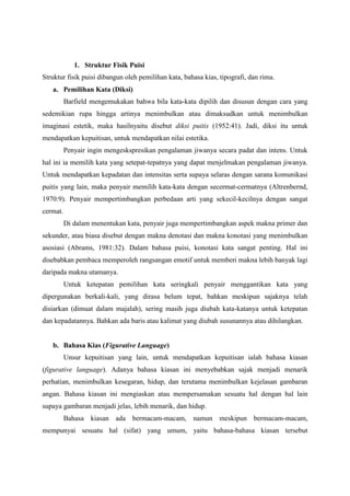 1. Struktur Fisik Puisi
Struktur fisik puisi dibangun oleh pemilihan kata, bahasa kias, tipografi, dan rima.
a. Pemilihan Kata (Diksi)
Barfield mengemukakan bahwa bila kata-kata dipilih dan disusun dengan cara yang
sedemikian rupa hingga artinya menimbulkan atau dimaksudkan untuk menimbulkan
imaginasi estetik, maka hasilnyaitu disebut diksi puitis (1952:41). Jadi, diksi itu untuk
mendapatkan kepuitisan, untuk mendapatkan nilai estetika.
Penyair ingin mengeskspresikan pengalaman jiwanya secara padat dan intens. Untuk
hal ini ia memilih kata yang setepat-tepatnya yang dapat menjelmakan pengalaman jiwanya.
Untuk mendapatkan kepadatan dan intensitas serta supaya selaras dengan sarana komunikasi
puitis yang lain, maka penyair memilih kata-kata dengan secermat-cermatnya (Altrenbernd,
1970:9). Penyair mempertimbangkan perbedaan arti yang sekecil-kecilnya dengan sangat
cermat.
Di dalam menentukan kata, penyair juga mempertimbangkan aspek makna primer dan
sekunder, atau biasa disebut dengan makna denotasi dan makna konotasi yang menimbulkan
asosiasi (Abrams, 1981:32). Dalam bahasa puisi, konotasi kata sangat penting. Hal ini
disebabkan pembaca memperoleh rangsangan emotif untuk memberi makna lebih banyak lagi
daripada makna utamanya.
Untuk ketepatan pemilihan kata seringkali penyair menggantikan kata yang
dipergunakan berkali-kali, yang dirasa belum tepat, bahkan meskipun sajaknya telah
disiarkan (dimuat dalam majalah), sering masih juga diubah kata-katanya untuk ketepatan
dan kepadatannya. Bahkan ada baris atau kalimat yang diubah susunannya atau dihilangkan.
b. Bahasa Kias (Figurative Language)
Unsur kepuitisan yang lain, untuk mendapatkan kepuitisan ialah bahasa kiasan
(figurative language). Adanya bahasa kiasan ini menyebabkan sajak menjadi menarik
perhatian, menimbulkan kesegaran, hidup, dan terutama menimbulkan kejelasan gambaran
angan. Bahasa kiasan ini mengiaskan atau mempersamakan sesuatu hal dengan hal lain
supaya gambaran menjadi jelas, lebih menarik, dan hidup.
Bahasa kiasan ada bermacam-macam, namun meskipun bermacam-macam,
mempunyai sesuatu hal (sifat) yang umum, yaitu bahasa-bahasa kiasan tersebut
 