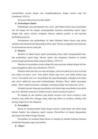 mempertalikan sesuatu dengan cara menghubungkannya dengan sesuatu yang lain
(Altenbernd, 1970:15).
Jenis-jenis bahasa kiasan tersebut adalah:
1) Perbandingan (Simile)
Perbandingan atau perumpamaan atau simile, ialah bahasa kiasan yang menyamakan
satu hal dengan hal lain dengan mempergunakan kata-kata pembanding seperti: bagai,
sebagai, bak, seperti, semisal, seumpama, laksana, sepantun, penaka, se, dan kata-kata
pembanding yang lain.
Perumpamaan atau perbandingan ini dapat dikatakan bahasa kiasan yang paling
sederhana dan paling banyak dipergunakan dalam sajak. Namun sesungguhnya perumpamaan
ini ada bermacam-macam corak pula.
2) Metafora
Metafora ini bahasa kiasan seperti pembanding, hanya tidak mempergunakan kata-
kata pembanding, seperti bagai, laksana, seperti, dan sebagainya. Metafora ini melihat
sesuatu dengan perantaraan benda yang lain (Becker, 1978:317).
Metafora ini menyatakan sesuatu sebagai hal yang sama atau seharga dengan hal lain,
yang sesungguhnya tidak sama (Altenbernd, 1970:15).
Metafora terdiri dari dua term atau dua bagian, yaitu term pokok (principal term) dan
term kedua (secondary term). Term pokok disebut juga tenor, term kedua disebut juga
vehicle. Term pokok atau tenor menyebutkan hal yang dibandingkan, sedangkan term kedua
atau vehicle adalah hal yang untuk membandingkan. Misalnya ‘Bumi’ adalah ‘perempuan
jalang’: ‘Bumi’ adalah term pokok, sedangkan ‘perempuan jalang’ term kedua atau vehicle.
Seringkali penyair langsung menyebutkan term kedua tanpa menyebutkan term pokok
atau tenor. Metafora semacam ini disebut metafora implisit (implied metaphor).
Di samping itu ada metafora yang disebut metafora mati (dead metaphor), yaitu
metafora yang sudah klise sehingga orang sudah lupa bahwa itu metafora, misalnya kaki
gunung, lengan kursi, dan sebagainya
3) Personifikasi
Kiasan ini mempersamakan benda dengan manusia, benda-benda mati dibuat dapat
berbuat, berpikir, dan sebagainya seperti manusia. Personifikasi ini banyak dipergunakan
para penyair dari dahulu hingga sekarang.
Personifikasi ini membuat hidup lukisan, di samping itu memberi kejelasan beberan,
memberikan bayangan angan yang konkret.
4) Allegori
 