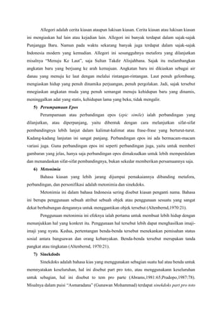 Allegori adalah cerita kiasan ataupun lukisan kiasan. Cerita kiasan atau lukisan kiasan
ini mengiaskan hal lain atau kejadian lain. Allegori ini banyak terdapat dalam sajak-sajak
Punjangga Baru. Namun pada waktu sekarang banyak juga terdapat dalam sajak-sajak
Indonesia modern yang kemudian. Allegori ini sesungguhnya metafora yang dilanjutkan
misalnya “Menuju Ke Laut”, saja Sultan Takdir Alisjahbana. Sajak itu melambangkan
angkatan baru yang berjuang ke arah kemajuan. Angkatan baru ini dikiaskan sebagai air
danau yang menuju ke laut dengan melalui rintangan-rintangan. Laut penuh gelombang,
mengiaskan hidup yang penuh dinamika perjuangan, penuh pergolakan. Jadi, sajak tersebut
mnegiaskan angkatan muda yang penuh semangat menuju kehidupan baru yang dinamis,
meninggalkan adat yang statis, kehidupan lama yang beku, tidak mengalir.
5) Perumpamaan Epos
Perumpamaan atau perbandingan epos (epic simile) ialah perbandingan yang
dilanjutkan, atau diperpanjang, yaitu dibentuk dengan cara melanjutkan sifat-sifat
pembandingnya lebih lanjut dalam kalimat-kalimat atau frase-frase yang berturut-turut.
Kadang-kadang lanjutan ini sangat panjang. Perbandingan epos ini ada bermacam-macam
variasi juga. Guna perbandingan epos ini seperti perbandingan juga, yaitu untuk memberi
gambaran yang jelas, hanya saja perbandingan epos dimaksudkan untuk lebih memperdalam
dan menandaskan sifat-sifat pembandingnya, bukan sekedar memberikan persamaannya saja.
6) Metonimia
Bahasa kiasan yang lebih jarang dijumpai pemakaiannya dibanding metafora,
perbandingan, dan personifikasi adalah metonimia dan sinekdoks.
Metonimia ini dalam bahasa Indonesia sering disebut kiasan penganti nama. Bahasa
ini berupa penggunaan sebuah atribut sebuah objek atau penggunaan sesuatu yang sangat
dekat berhubungan dengannya untuk menggantikan objek tersebut (Altenbernd,1970:21).
Penggunaan metonimia ini efeknya ialah pertama untuk membuat lebih hidup dengan
menunjukkan hal yang konkret itu. Penggunaan hal tersebut lebih dapat menghasilkan imaji-
imaji yang nyata. Kedua, pertentangan benda-benda tersebut menekankan pemisahan status
sosial antara bangsawan dan orang kebanyakan. Benda-benda tersebut merupakan tanda
pangkat atau tingkatan (Altenbernd, 1970:21).
7) Sinekdods
Sinekdoks adalah bahasa kias yang menggunakan sebagian suatu hal atau benda untuk
memnyatakan keseluruhan, hal ini disebut part pro toto, atau menggunakann keseluruhan
untuk sebagian, hal ini disebut to tem pro parte (Abrams,1981:65;Pradopo,1987:78).
Misalnya dalam puisi “Asmaradana” (Gunawan Mohammad) terdapat sinekdoks part pro toto
 
