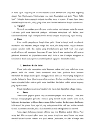 di mana tapak yang menjauh ke utara tersebut adalah Damarwulan yang akan berperang
dengan Raja Blambangan, Minakjungga yang sakti. Sedangkan pada puisi “Dewa Telah
Mati” (Subagio Sastrowardoyo) terdapat sinekdoks totem pro parte, di mana bumi hanya
mewakili segelinir wanita jalang, yang dalam puisi tersebut berkonotasi dengan kemaksiatan.
c. Tipografi
Tipografi merupakan pembeda yang penting antara puisi dengan prosa dan drama.
Larik-larik puisi tidak berbentuk paragraf, melainkan membentuk bait. Dalam puisi
komtemporer seperti karya Sutardji Calzoum Bachri, tipografi itu dipandang begitu penting
d. Rima
Rima adalah pengulangan bunyi dalam puisi. Rima berfungsi untuk membentuk
musikalitas atau orkestrasi. Dengan adanya rima itulah, efek bunyi makna yang dikehendaki
penyair semakin indah dan makna yang ditimbulkannya pun lebih kuat. Dan angin
mendesah/mengeluh mendesah. Konsonan /h/ pada baris di atas memberikan efek makna
gelisahan. Sementara itu, perpindahan antara bunyi desis /s/ dan /h/ dengan menggunakan
konsonan /n/ dalam dan angin mendesah menjadikan lagu puisi itu semakin merdu.
2. Struktur Batin Puisi
Unsur batin puisi merupakan wujud kesatuan makna puisi yang terdiri atas tema,
persaan, nada, dan amanat. Untuk memahami unsur batin, pembaca harus berusaha
melibatkan diri dengan nuansa puisi, sehingga persaan dan nada penyair ynag diungkapkan
melalui bahasanya dapat diberi makna oleh pembaca. Sebelum membaca puisi, pembaca
harus menyadari bahwa makna puisi harus ditafsirkan dan bukan makna secara langsung
yang dapat diketahui.
Untuk memahami unsur-unsur struktur batin puisi, akan dipaparkan sebagai berikut.
a. Tema
Tema adalah gagasan pokok yang dikemukaan penyair lewat puisinya. Tema puisi
biasanya mengungkapkan persoalan manusia yang bersifat hakiki, seperti: cinta kasih,
ketakutan, kebahagiaan, kedukaan, kesengsaraan hidup, keadilan dan kebenaran, ketuhanan,
kritik sosial, dan protes. Tema juga hal yang paling utama dilihat oleh para pembaca sebuah
tulisan. Jika temanya menarik, maka akan memberikan nilai lebih pada tulisan tersebut.
Tema dapat dijabarkan menjadi subtema atau bisa dikatakan pokok pikiran. Puisi
sering kali tidak mengungkapkan tema yang umum, tetapi tema yang khusus yang dapat
diklasifikasikan kedalam subtema atau poko pikiran (Budidaram,1984:68). Misalnya tema
 