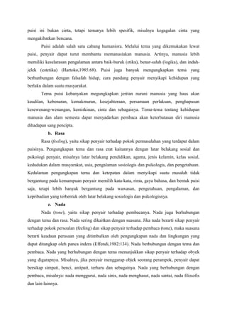 puisi ini bukan cinta, tetapi temanya lebih spesifik, misalnya kegagalan cinta yang
mengakibatkan bencana.
Puisi adalah salah satu cabang humaniora. Melalui tema yang dikemukakan lewat
puisi, penyair dapat turut membantu memanusiakan manusia. Artinya, manusia lebih
memiliki keselarasan pengalaman antara baik-buruk (etika), benar-salah (logika), dan indah-
jelek (estetika) (Hartoko,1985:68). Puisi juga banyak mengungkapkan tema yang
berhunbungan dengan falsafah hidup, cara pandang penyair menyikapi kehidupan yang
berlaku dalam suatu masyarakat.
Tema puisi kebanyakan megungkapkan jeritan nurani manusia yang haus akan
keadilan, kebenaran, kemakmuran, kesejahteraan, persamaan perlakuan, penghapusan
kesewenang-wenangan, kemiskinan, cinta dan sebagainya. Tema-tema tentang kehidupan
manusia dan alam semesta dapat menyadarkan pembaca akan keterbatasan diri manusia
dihadapan sang pencipta.
b. Rasa
Rasa (feeling), yaitu sikap penyair terhadap pokok permasalahan yang terdapat dalam
puisinya. Pengungkapan tema dan rasa erat kaitannya dengan latar belakang sosial dan
psikologi penyair, misalnya latar belakang pendidikan, agama, jenis kelamin, kelas sosial,
kedudukan dalam masyarakat, usia, pengalaman sosiologis dan psikologis, dan pengetahuan.
Kedalaman pengungkapan tema dan ketepatan dalam menyikapi suatu masalah tidak
bergantung pada kemampuan penyair memilih kata-kata, rima, gaya bahasa, dan bentuk puisi
saja, tetapi lebih banyak bergantung pada wawasan, pengetahuan, pengalaman, dan
kepribadian yang terbentuk oleh latar belakang sosiologis dan psikologisnya.
c. Nada
Nada (tone), yaitu sikap penyair terhadap pembacanya. Nada juga berhubungan
dengan tema dan rasa. Nada sering dikaitkan dengan suasana. Jika nada berarti sikap penyair
terhadap pokok persoalan (feeling) dan sikap penyair terhadap pembaca (tone), maka suasana
berarti keadaan perasaan yang ditimbulkan oleh pengungkapan nada dan lingkungan yang
dapat ditangkap oleh panca indera (Effendi,1982:134). Nada berhubungan dengan tema dan
pembaca. Nada yang berhubungan dengan tema menunjukkan sikap penyair terhadap obyek
yang digarapnya. Misalnya, jika penyair menggarap objek seorang perampok, penyair dapat
bersikap simpati, benci, antipati, terharu dan sebagainya. Nada yang berhubungan dengan
pembaca, misalnya: nada menggurui, nada sinis, nada menghasut, nada santai, nada filosofis
dan lain-lainnya.
 