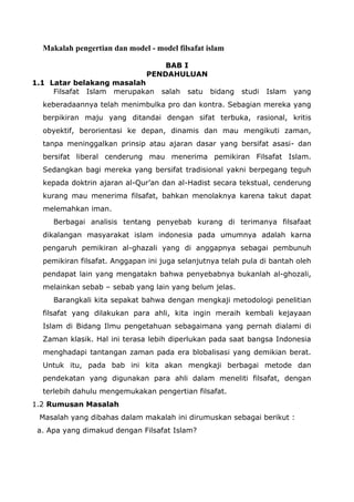 Makalah pengertian dan model - model filsafat islam
BAB I
PENDAHULUAN

1.1 Latar belakang masalah
Filsafat Islam merupakan

salah

satu

bidang

studi

Islam

yang

keberadaannya telah menimbulka pro dan kontra. Sebagian mereka yang
berpikiran maju yang ditandai dengan sifat terbuka, rasional, kritis
obyektif, berorientasi ke depan, dinamis dan mau mengikuti zaman,
tanpa meninggalkan prinsip atau ajaran dasar yang bersifat asasi- dan
bersifat liberal cenderung mau menerima pemikiran Filsafat Islam.
Sedangkan bagi mereka yang bersifat tradisional yakni berpegang teguh
kepada doktrin ajaran al-Qur’an dan al-Hadist secara tekstual, cenderung
kurang mau menerima filsafat, bahkan menolaknya karena takut dapat
melemahkan iman.
Berbagai analisis tentang penyebab kurang di terimanya filsafaat
dikalangan masyarakat islam indonesia pada umumnya adalah karna
pengaruh pemikiran al-ghazali yang di anggapnya sebagai pembunuh
pemikiran filsafat. Anggapan ini juga selanjutnya telah pula di bantah oleh
pendapat lain yang mengatakn bahwa penyebabnya bukanlah al-ghozali,
melainkan sebab – sebab yang lain yang belum jelas.
Barangkali kita sepakat bahwa dengan mengkaji metodologi penelitian
filsafat yang dilakukan para ahli, kita ingin meraih kembali kejayaan
Islam di Bidang Ilmu pengetahuan sebagaimana yang pernah dialami di
Zaman klasik. Hal ini terasa lebih diperlukan pada saat bangsa Indonesia
menghadapi tantangan zaman pada era blobalisasi yang demikian berat.
Untuk itu, pada bab ini kita akan mengkaji berbagai metode dan
pendekatan yang digunakan para ahli dalam meneliti filsafat, dengan
terlebih dahulu mengemukakan pengertian filsafat.
1.2 Rumusan Masalah
Masalah yang dibahas dalam makalah ini dirumuskan sebagai berikut :
a. Apa yang dimakud dengan Filsafat Islam?

 