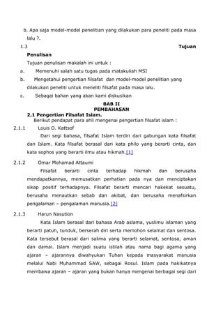 b. Apa saja model-model penelitian yang dilakukan para peneliti pada masa
lalu ?.
1.3

Tujuan

Penulisan
Tujuan penulisan makalah ini untuk :
a.
b.

Memenuhi salah satu tugas pada matakuliah MSI
Mengetahui pengertian filsafat dan model-model penelitian yang
dilakukan peneliti untuk meneliti filsafat pada masa lalu.

c.

Sebagai bahan yang akan kami diskusikan
BAB II
PEMBAHASAN
2.1 Pengertian Filsafat Islam.
Berikut pendapat para ahli mengenai pengertian filsafat islam :

2.1.1

Louis O. Kattsof
Dari segi bahasa, filsafat Islam terdiri dari gabungan kata filsafat
dan Islam. Kata filsafat berasal dari kata philo yang berarti cinta, dan
kata sophos yang berarti ilmu atau hikmah.[1]

2.1.2

Omar Mohamad Attaumi
Filsafat

berarti

cinta

terhadap

hikmah

dan

berusaha

mendapatkannya, memusatkan perhatian pada nya dan menciptakan
sikap positif terhadapnya. Filsafat berarti mencari hakekat sesuatu,
berusaha menautkan sebab dan akibat, dan berusaha menafsirkan
pengalaman – pengalaman manusia.[2]
2.1.3

Harun Nasution
Kata Islam berasal dari bahasa Arab aslama, yuslimu islaman yang
berarti patuh, tunduk, berserah diri serta memohon selamat dan sentosa.
Kata tersebut berasal dari salima yang berarti selamat, sentosa, aman
dan damai. Islam menjadi suatu istilah atau nama bagi agama yang
ajaran – ajarannya diwahyukan Tuhan kepada masyarakat manusia
melalui Nabi Muhammad SAW, sebagai Rosul. Islam pada hakikatnya
membawa ajaran – ajaran yang bukan hanya mengenai berbagai segi dari

 