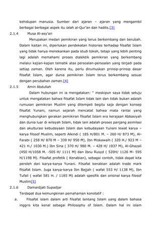 kehidupan manusia. Sumber dari ajaran – ajaran yang mengambil
berbagai berbagai aspek itu ialah al-Qur’an dan hadits.[3]
2.1.4

Musa Al-asy’ari
Merupakan medan pemikiran yang terus berkembang dan berubah.
Dalam kaitan ini, diperlukan pendekatan histories terhadap filsafat Islam
yang tidak hanya menekankan pada studi tokoh, tetapi yang lebih penting
lagi adalah memahami proses dialektik pemikiran yang berkembang
melalui kajian-kajian tematik atas persoalan-persoalan yang terjadi pada
setiap zaman. Oleh karena itu, perlu dirumuskan prinsip-prinsip dasar
filsafat Islam, agar dunia pemikiran Islam terus berkembang sesuai
dengan perubahan zaman.[4]

2.1.5

Amin Abdullah
Dalam hubungan ini ia mengatakan: “ meskipun saya tidak setuju
untuk mengatakan bahwa filsafat Islam tidak lain dan tidak bukan adalah
rumusan pemikiran Muslim yang ditempeli begitu saja dengan konsep
filsafat Yunani, namun sejarah mencatat bahwa mata rantai yang
menghubungkan gerakan pemikiran filsafat Islam era kerajaan Abbasiyah
dan dunia luar di wilayah Islam, tidak lain adalah proses panjang asimilasi
dan akulturasi kebudayaan Islam dan kebudayaan Yunani lewat karya –
karya filosof Muslim, seperti Alkindi ( 185 H/801 M. – 260 H/ 873 M), AlFarabi ( 258 H/ 870 M – 339 H/ 950 M), Ibn Miskawaih ( 320 H./ 923 M –
421 H./ 1030 M.) Ibn Sina ( 370 H/ 980 M. – 428 H/ 1037 M), Al-Ghazali
(450 H/1058 M. -505 H/ 1111 M) dan Ibnu Rusyd ( 520H/ 1126 M- 595
H/1198 M). Filsafat profetik ( Kenabian), sebagai contoh, tidak dapat kita
peroleh dari karya-karya Yunani. Filsafat kenabian adalah trade mark
filsafat Islam. Juga karya-karya Ibn Bajjah ( wafat 553 H/ 1138 M), Ibn
Tufail ( wafat 581 H. / 1185 M) adalah spesifik dan orisinal karya filosof
Muslim[5]

2.1.6

Damardjati Supadjar
Terdapat dua kemungkinan pemahaman konotatif :

a.

Filsafat islam dalam arti filsafat tentang Islam yang dalam bahasa
inggris kita kenal sebagai Philosophy of Islam. Dalam hal ini islam

 