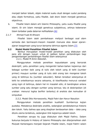 menjadi bahan telaah, objek material suatu studi dengan sudut pandang
atau objek formalnya, yaitu filsafat. Jadi disini Islam menjadi genetivus
objectivus.
b.

Filsafat Islam dalam arti Islamic Philosophy, yaitu suatu filsafat yang
islami. Di sini Islam menajdi genetivus subjektivus, artinya kebenaran
Islam terbabar pada datarran kefilsafatan.[6]

2.1.7

Ahmad Fuad Al-Ahwani
Filsafat Islam ialah pembahasan meliputi berbagai soal alam
semesta dan bermacam-macam masalah manusia atas dasar ajaranajaran keagamaan yang turun bersama lahirnya agama Islam.[7]

2.2

Model Model Penelitian Filsafat Islam
Berikut merupakan model-model penelitian yang dilakukan oleh
para ahli dengan tujuan untuk di jadikan bahan perbandingan bagi
pengembangan perbandingan filsafat islam selanjutnya
2.2.1. Model M Amin Abdullah.
Menggunakan

metode

penelitian

kepustakaan

yang

bercorak

deskriptif, yaitu penelitian yang mengambil bahan-bahan kajiannya dari
bebagai sumber baik yang di tulis oleh tokoh yang di teliti (sumber
primer) maupun sumber yang di tulis oleh orang lain mengenai tokoh
yang di telitinya itu (sumber sekunder). Bahan tersebut selanjutnya di
teliti ke ontetikannya secara seksama, di klasifikasika menurut variabel
yang ingin di telitinya, dalam hal ini masalah etik; di bandingkan antara
sumber yang satu dengan sumber yang lainnya; lalu di deskripsikan (di
uraikan

menurut logika berfikir tertentu) di analisis dan kemudian di

simpulkan
2.2.2. Model Otto Horrassowitz, Majid Fakri dan Harun Nasution
Menggunakan

metode

penelitian

kualitatif.

Sumbernya

kajian

pustaka. Metodenya deskriptis analitis, sedangkan pendekatannya historis
dan tokoh. Yaitu bahwa apa yang disajikan berdasarkan data – data yang
ditulis ulama terdahulu, sedangkan titik kajiannya adalah tokoh.
Penelitian serupa itu juga dilakukan oleh Majid Fakhry. Dalam
bukunya berjudul A History of Islamic Philosophy dan diterjemahkan oleh
Mulyadi Kartanegara menjadi Sejarah Filsafat Islam, majid Fakhri selain

 