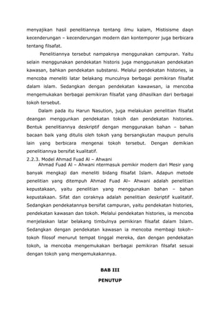 menyajikan hasil penelitiannya tentang ilmu kalam, Mistisisme daqn
kecenderungan – kecenderungan modern dan kontemporer juga berbicara
tentang filsafat.
Penelitiannya tersebut nampaknya menggunakan campuran. Yaitu
selain menggunakan pendekatan historis juga menggunakan pendekatan
kawasan, bahkan pendekatan substansi. Melalui pendekatan histories, ia
mencoba meneliti latar belakang munculnya berbagai pemikiran filsafat
dalam islam. Sedangkan dengan pendekatan kawawsan, ia mencoba
mengemukakan berbagai pemikiran filsafat yang dihasilkan dari berbagai
tokoh tersebut.
Dalam pada itu Harun Nasution, juga melakukan penelitian filsafat
deangan menggunkan pendekatan tokoh dan pendekatan histories.
Bentuk penelitiannya deskriptif dengan menggunakan bahan – bahan
bacaan baik yang ditulis oleh tokoh yang bersangkutan maupun penulis
lain

yang

berbicara

mengenai

tokoh

tersebut.

Dengan

demikian

penelitiannya bersifat kualitatif.
2.2.3. Model Ahmad Fuad Al – Ahwani
Ahmad Fuad Al – Ahwani ntermasuk pemikir modern dari Mesir yang
banyak mengkaji dan meneliti bidang filsafat Islam. Adapun metode
penelitian yang ditempuh Ahmad Fuad Al– Ahwani adalah penelitian
kepustakaan,

yaitu

penelitian

yang

menggunakan

bahan

–

bahan

kepustakaan. Sifat dan coraknya adalah penelitian deskriptif kualitatif.
Sedangkan pendekatannya bersifat campuran, yaitu pendekatan histories,
pendekatan kawasan dan tokoh. Melalui pendekatan histories, ia mencoba
menjelaskan latar belakang timbulnya pemikiran filsafat dalam Islam.
Sedangkan dengan pendekatan kawasan ia mencoba membagi tokoh–
tokoh filosof menurut tempat tinggal mereka, dan dengan pendekatan
tokoh, ia mencoba mengemukakan berbagai pemikiran filsafat sesuai
dengan tokoh yang mengemukakannya.
BAB III
PENUTUP

 