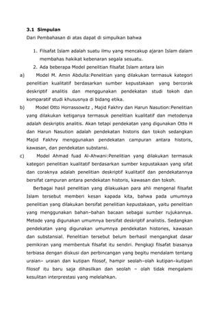 3.1 Simpulan
Dari Pembahasan di atas dapat di simpulkan bahwa
1. Filsafat Islam adalah suatu ilmu yang mencakup ajaran Islam dalam
membahas hakikat kebenaran segala sesuatu.
2. Ada beberapa Model penelitian filsafat Islam antara lain
a)

Model M. Amin Abdulla:Penelitian yang dilakukan termasuk kategori
penelitian kualitatif berdasarkan sumber kepustakaan
deskriptif

analitis

dan

menggunakan

pendekatan

yang bercorak

studi

tokoh

dan

komparatif studi khususnya di bidang etika.
b)

Model Otto Horrassowitz , Majid Fakhry dan Harun Nasution:Penelitian
yang dilakukan ketiganya termasuk penelitian kualitatif dan metodenya
adalah deskriptis analitis. Akan tetapi pendekatan yang digunakan Otto H
dan Harun Nasution adalah pendekatan historis dan tokoh sedangkan
Majid

Fakhry

menggunakan

pendekatan

campuran

antara

historis,

kawasan, dan pendekatan substansi.
c)

Model Ahmad fuad Al-Ahwani:Penelitian yang dilakukan termasuk
kategori penelitian kualitatif berdasarkan sumber kepustakaan yang sifat
dan coraknya adalah penelitian deskriptif kualitatif dan pendekatannya
bersifat campuran antara pendekatan historis, kawasan dan tokoh.
Berbagai hasil penelitian yang dilakuakan para ahli mengenal filsafat
Islam tersebut memberi kesan kapada kita, bahwa pada umumnya
penelitian yang dilakukan bersifat penelitian kepustakaan, yaitu penelitian
yang menggunakan bahan–bahan bacaan sebagai sumber rujukannya.
Metode yang digunakan umumnya bersifat deskriptif analistis. Sedangkan
pendekatan yang digunakan umumnya pendekatan histories, kawasan
dan substansial. Penelitian tersebut belum berhasil mengangkat dasar
pemikiran yang membentuk filsafat itu sendiri. Pengkaji filsafat biasanya
terbiasa dengan diskusi dan perbincangan yang begitu mendalam tentang
uraian– uraian dan kutipan filosof, hampir seolah–olah kutipan–kutipan
filosof itu baru saja dihasilkan dan seolah – olah tidak mengalami
kesulitan interprestasi yang melelahkan.

 