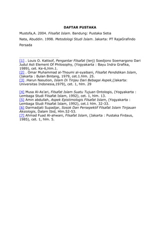 DAFTAR PUSTAKA
Mustofa,A. 2004. Filsafat Islam. Bandung: Pustaka Setia
Nata, Abuddin. 1998. Metodologi Studi Islam. Jakarta: PT RajaGrafindo
Persada

[1] . Louis O. Kattsof, Pengantar Filsafat (terj) Soedjono Soemargono Dari
Judul Asli Element Of Philosophy, (Yogyakarta : Bayu Indra Grafika,
1989), cet. Ke-6,hlm.1.
[2] . Omar Muhammad al-Thoumi al-syaibani, Filsafat Pendidikan Islam,
(Jakarta : Bulan Bintang, 1979, cet.1.hlm. 25.
[3] .Harun Nasution, Islam Di Tinjau Dari Bebagai Aspek,(Jakarta:
Universitas Indonesia,1979), cet. 1, hlm. 29
[4] Musa Al-As’ari, Filsafat Islam Suatu Tujuan Ontologis, (Yogyakarta :
Lembaga Studi Filsafat Islam, 1992), cet. 1, hlm. 13.
[5] Amin abdullah, Aspek Epistimologis Filsafat Islam, (Yogyakarta :
Lembaga Studi Filsafat Islam, 1992), cet.1 hlm. 32-33.
[6] Darmadjati Supadjar, Sosok Dan Persepektif Filsafat Islam Tinjauan
Aksiologis, Dalam Ibid, Hlm.52-53.
[7] Ahmad Fuad Al-ahwani, Filsafat Islam, (Jakarta : Pustaka Firdaus,
1985), cet. 1, hlm. 5.

 