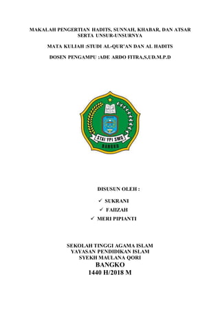 MAKALAH PENGERTIAN HADITS, SUNNAH, KHABAR, DAN ATSAR
SERTA UNSUR-UNSURNYA
MATA KULIAH :STUDI AL-QUR’AN DAN AL HADITS
DOSEN PENGAMPU :ADE ARDO FITRA,S,UD.M.P.D
DISUSUN OLEH :
 SUKRANI
 FAIIZAH
 MERI PIPIANTI
SEKOLAH TINGGI AGAMA ISLAM
YAYASAN PENDIDIKAN ISLAM
SYEKH MAULANA QORI
BANGKO
1440 H/2018 M
 