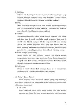 9. Kolokium
Beberapa ahli diundang untuk memberi jawaban terhadap pertanyaan yang
diajukan pendengar mengenai topik yang ditentukan. Bedanya dengan
simposium, dalam kolokium para ahli tidak mengajukan (makalah).
10. Debat
Debat berarti berbicara kepada lawan untuk membela pendirian/pendapatnya
atau menyerang pendirian/pendapat lawannya. Debat dapat juga dilakukan
antar kelompok. Debat dipimpin oleh seorang ketua.
11. Fishbowl
Panitia menyediakan kursi dalam bentuk setengah lingkaran .Ketua duduk
pada kursi yang di tengah menghadap kepada pendengar. Kursi-kursi di
sebelah ketua diduduki oleh para ahli dan yang di sebelah kanan kosong.
Setelah ketua memberi penjelasan, mereka yang ingin bertanya maju dan
duduk pada kursi kosong dan mengajukan pertanyaan yang akan dijawab oleh
para ahli. Para penanya bergantian maju dan menduduki kursi yang kosong.
12. Curah pendapat (brainstorming)
Dalam metode ini, suatu persoalan diajukan dan peserta diminta
mengemukakan saran secara cepat dan spontan. Semua dicatat di papan tulis
atau pada kertas. Pada dasarnya, semua masukan diterima. Kemudian, seluruh
kelompok mengevaluasi masukan-masukan tersebut.
13. Bull session
Diskusi ini bersifat informal. Pada umumnya, diskusi tipe ini tidak dipimpin
dan mungkin efektif untuk digunakan pada waktu senggang.

2.4

Unsur – Unsur Diskusi
Dalam kegiatan diskusi melibatkan beberapa orang yang mempunyai

peran penting untuk kelancaran suatu diskusi. Berikut adalah beberapa orang yang
terlibat dalam suatu diskusi.
1) Moderator
Fungsi moderator dalam diskusi sangat penting yaitu harus mampu
mengatur lalu diskusi, dan harus mengatur pembagian waktu untuk para

10

 