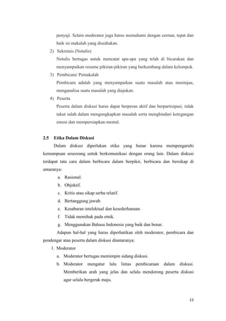 penyaji. Selain moderator juga harus memahami dengan cermat, tepat dan
baik isi makalah yang disediakan.
2) Sekretais (Notulis)
Notulis bertugas untuk mencatat apa-apa yang telah di bicarakan dan
menyampaikan resume pikiran-pikiran yang berkembang dalam kelompok.
3) Pembicara/ Pemakalah
Pembicara adalah yang menyampaikan suatu masalah atau meninjau,
menganalisa suatu masalah yang diajukan.
4) Peserta
Peserta dalam diskusi harus dapat berperan aktif dan berpartisipasi, tidak
takut salah dalam mengungkapkan masalah serta menghindari ketegangan
emosi dan mempersiapkan mental.

2.5

Etika Dalam Diskusi
Dalam diskusi diperlukan etika yang benar karena mempengaruhi

kemampuan seseorang untuk berkomunikasi dengan orang lain. Dalam diskusi
terdapat tata cara dalam berbicara dalam berpikir, berbicara dan bersikap di
antaranya:
a. Rasional.
b. Objektif.
c. Kritis atau sikap serba relatif.
d. Bertanggung jawab.
e. Kesabaran intelektual dan kesederhanaan.
f. Tidak memihak pada etnik.
g. Menggunakan Bahasa Indonesia yang baik dan benar.
Adapun hal-hal yang harus diperhatikan oleh moderator, pembicara dan
pendengar atau peserta dalam diskusi diantaranya:
1. Moderator
a. Moderator bertugas memimpin sidang diskusi.
b. Moderator

mengatur

lalu

lintas

pembicaraan

dalam

diskusi.

Memberikan arah yang jelas dan selalu mendorong peserta diskusi
agar selalu bergerak maju.

11

 