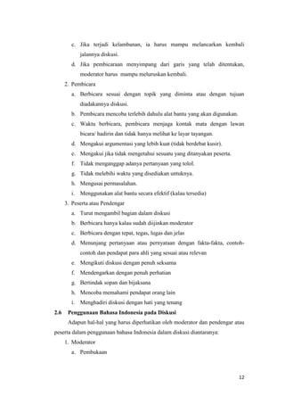 c. Jika terjadi kelambanan, ia harus mampu melancarkan kembali
jalannya diskusi.
d. Jika pembicaraan menyimpang dari garis yang telah ditentukan,
moderator harus mampu meluruskan kembali.
2. Pembicara
a. Berbicara sesuai dengan topik yang diminta atau dengan tujuan
diadakannya diskusi.
b. Pembicara mencoba terlebih dahulu alat bantu yang akan digunakan.
c. Waktu berbicara, pembicara menjaga kontak mata dengan lawan
bicara/ hadirin dan tidak hanya melihat ke layar tayangan.
d. Mengakui argumentasi yang lebih kuat (tidak berdebat kusir).
e. Mengakui jika tidak mengetahui sesuatu yang ditanyakan peserta.
f. Tidak menganggap adanya pertanyaan yang tolol.
g. Tidak melebihi waktu yang disediakan untuknya.
h. Mengusai permasalahan.
i. Menggunakan alat bantu secara efektif (kalau tersedia)
3. Peserta atau Pendengar
a. Turut mengambil bagian dalam diskusi
b. Berbicara hanya kalau sudah diijinkan moderator
c. Berbicara dengan tepat, tegas, lugas dan jelas
d. Menunjang pertanyaan atau pernyataan dengan fakta-fakta, contohcontoh dan pendapat para ahli yang sesuai atau relevan
e. Mengikuti diskusi dengan penuh seksama
f. Mendengarkan dengan penuh perhatian
g. Bertindak sopan dan bijaksana
h. Mencoba memahami pendapat orang lain
i. Menghadiri diskusi dengan hati yang tenang
2.6

Penggunaan Bahasa Indonesia pada Diskusi
Adapun hal-hal yang harus diperhatikan oleh moderator dan pendengar atau

peserta dalam penggunaan bahasa Indonesia dalam diskusi diantaranya:
1. Moderator
a. Pembukaan

12

 