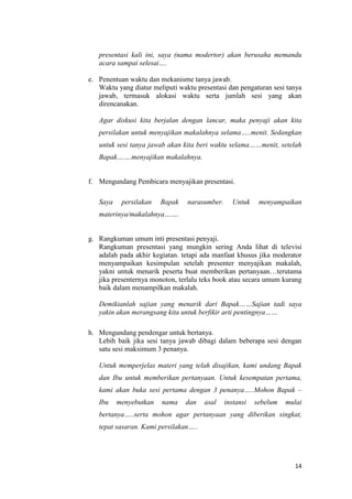 presentasi kali ini, saya (nama modertor) akan berusaha memandu
acara sampai selesai….
e. Penentuan waktu dan mekanisme tanya jawab.
Waktu yang diatur meliputi waktu presentasi dan pengaturan sesi tanya
jawab, termasuk alokasi waktu serta jumlah sesi yang akan
direncanakan.
Agar diskusi kita berjalan dengan lancar, maka penyaji akan kita
persilakan untuk menyajikan makalahnya selama…..menit. Sedangkan
untuk sesi tanya jawab akan kita beri waktu selama……menit, setelah
Bapak…….menyajikan makalahnya.

f. Mengundang Pembicara menyajikan presentasi.
Saya

persilakan

Bapak

narasumber.

Untuk

menyampaikan

materinya/makalahnya…….

g. Rangkuman umum inti presentasi penyaji.
Rangkuman presentasi yang mungkin sering Anda lihat di televisi
adalah pada akhir kegiatan. tetapi ada manfaat khusus jika moderator
menyampaikan kesimpulan setelah presenter menyajikan makalah,
yakni untuk menarik peserta buat memberikan pertanyaan…terutama
jika presenternya monoton, terlalu teks book atau secara umum kurang
baik dalam menampilkan makalah.
Demikianlah sajian yang menarik dari Bapak……Sajian tadi saya
yakin akan merangsang kita untuk berfikir arti pentingnya……
h. Mengundang pendengar untuk bertanya.
Lebih baik jika sesi tanya jawab dibagi dalam beberapa sesi dengan
satu sesi maksimum 3 penanya.
Untuk memperjelas materi yang telah disajikan, kami undang Bapak
dan Ibu untuk memberikan pertanyaan. Untuk kesempatan pertama,
kami akan buka sesi pertama dengan 3 penanya…..Mohon Bapak –
Ibu

menyebutkan

nama

dan

asal

instansi

sebelum

mulai

bertanya…..serta mohon agar pertanyaan yang diberikan singkat,
tepat sasaran. Kami persilakan…..

14

 
