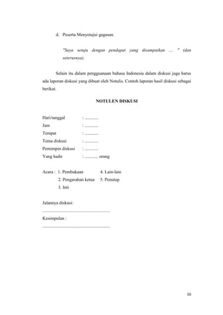 d. Peserta Menyetujui gagasan.

"Saya setuju dengan pendapat yang disampaikan .... " (dan
seterusnya).

Selain itu dalam pengguanaan bahasa Indonesia dalam diskusi juga harus
ada laporan diskusi yang dibuat oleh Notulis. Contoh laporan hasil diskusi sebagai
berikut.
NOTULEN DISKUSI

Hari/tanggal

: ............

Jam

: ............

Tempat

: ............

Tema diskusi

: ............

Pemimpin diskusi

: ............

Yang hadir

: ............ orang

Acara : 1. Pembukaan
2. Pengarahan ketua

4. Lain-lain
5. Penutup

3. Inti
http://kris-smile.blgspot.com/2012/11/diskusi-teknik-membuka-dan-menutup.html
Jalannya diskusi:
............................................................
Kesimpulan :
............................................................

16

 